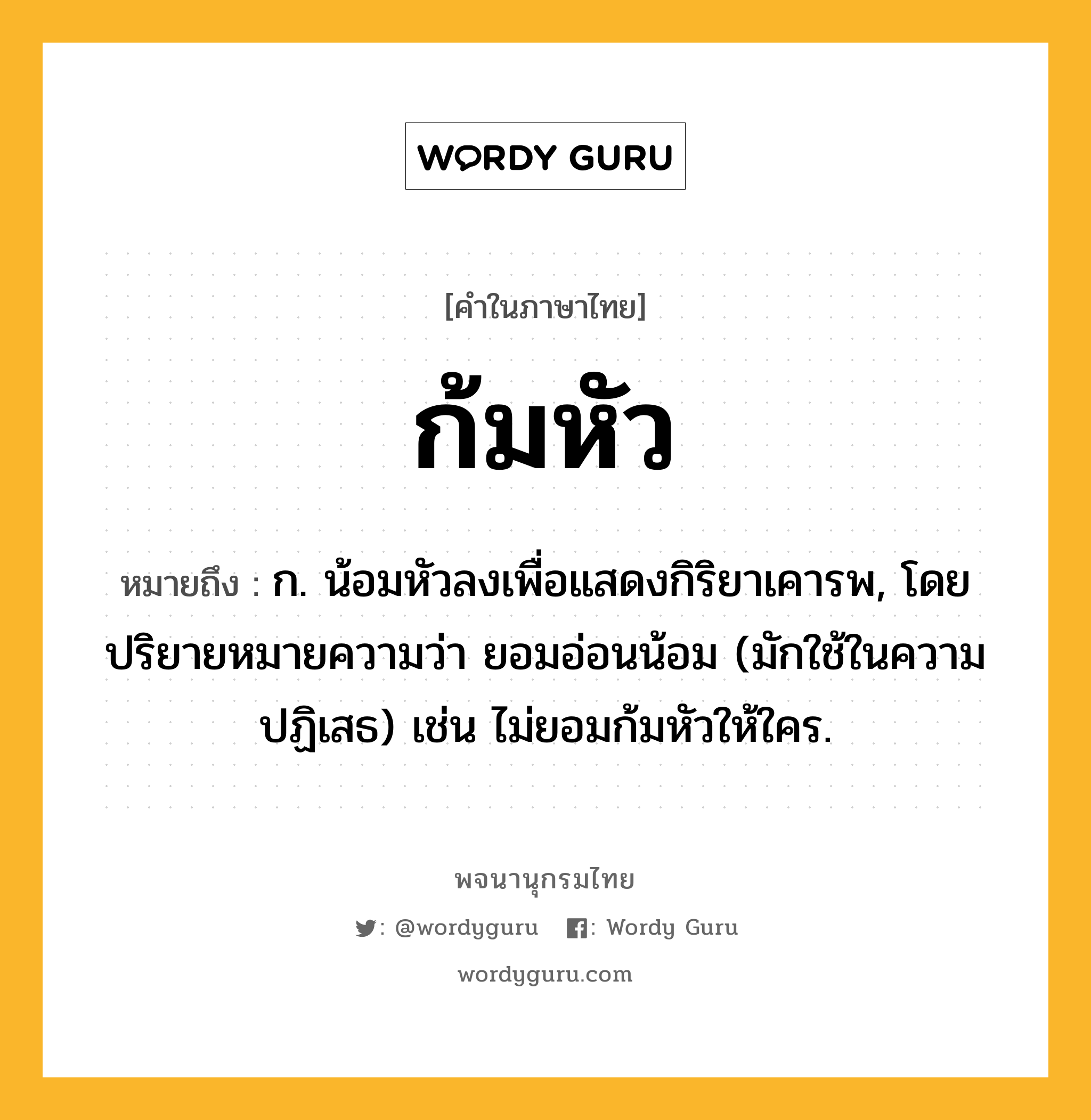 ก้มหัว ความหมาย หมายถึงอะไร?, คำในภาษาไทย ก้มหัว หมายถึง ก. น้อมหัวลงเพื่อแสดงกิริยาเคารพ, โดยปริยายหมายความว่า ยอมอ่อนน้อม (มักใช้ในความปฏิเสธ) เช่น ไม่ยอมก้มหัวให้ใคร.