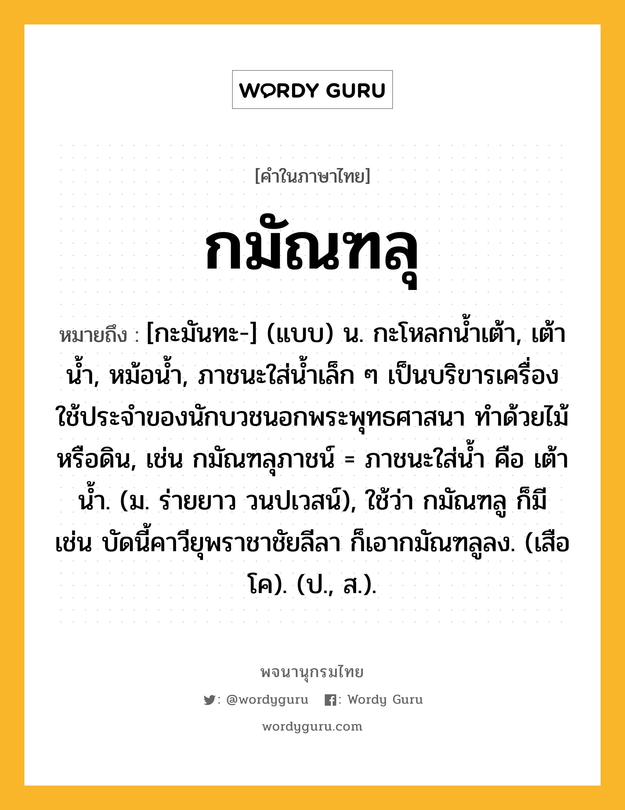 กมัณฑลุ ความหมาย หมายถึงอะไร?, คำในภาษาไทย กมัณฑลุ หมายถึง [กะมันทะ-] (แบบ) น. กะโหลกนํ้าเต้า, เต้านํ้า, หม้อนํ้า, ภาชนะใส่นํ้าเล็ก ๆ เป็นบริขารเครื่องใช้ประจําของนักบวชนอกพระพุทธศาสนา ทําด้วยไม้หรือดิน, เช่น กมัณฑลุภาชน์ = ภาชนะใส่น้ำ คือ เต้านํ้า. (ม. ร่ายยาว วนปเวสน์), ใช้ว่า กมัณฑลู ก็มี เช่น บัดนี้คาวียุพราชาชัยลีลา ก็เอากมัณฑลูลง. (เสือโค). (ป., ส.).