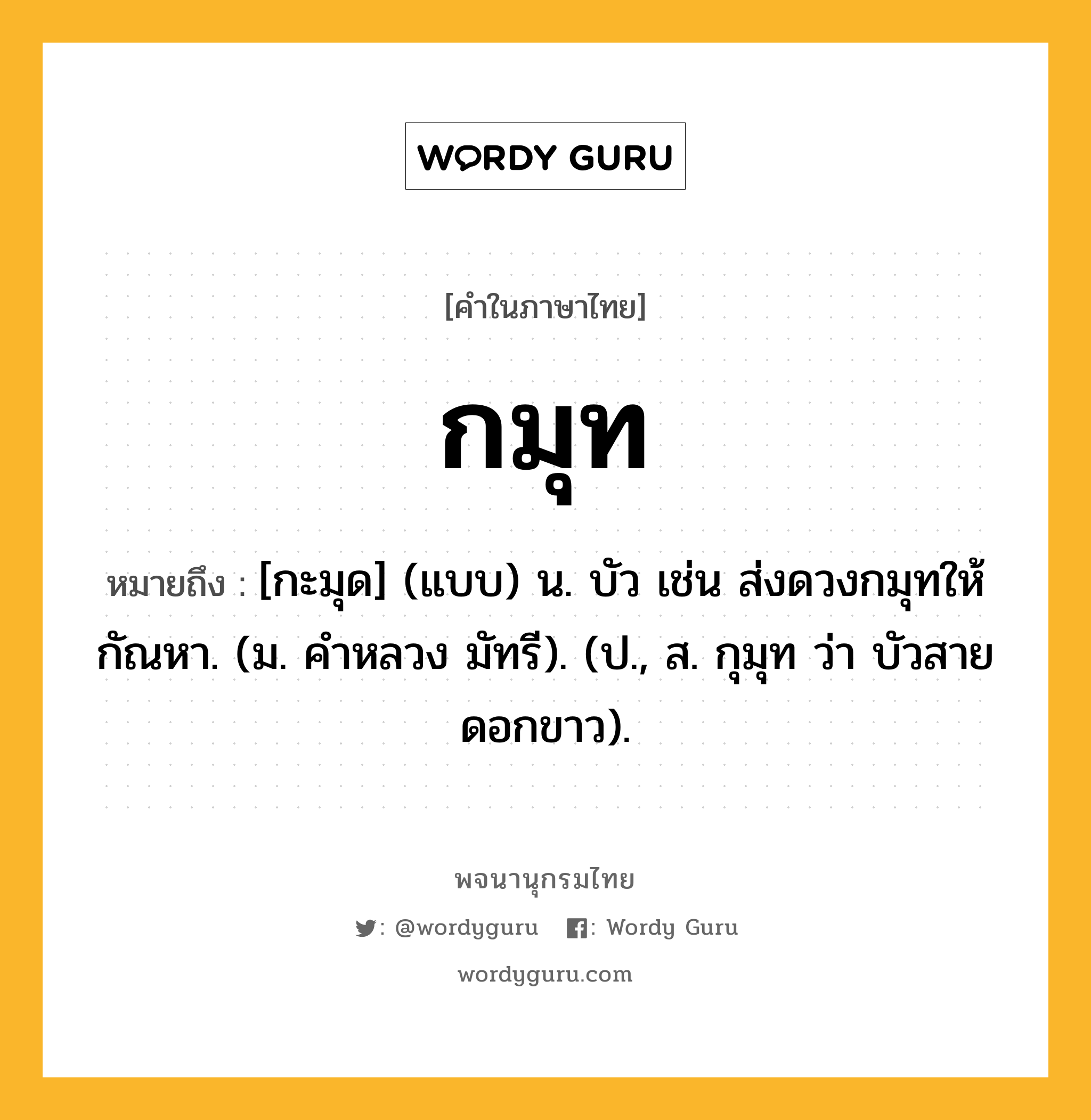 กมุท ความหมาย หมายถึงอะไร?, คำในภาษาไทย กมุท หมายถึง [กะมุด] (แบบ) น. บัว เช่น ส่งดวงกมุทให้กัณหา. (ม. คําหลวง มัทรี). (ป., ส. กุมุท ว่า บัวสายดอกขาว).