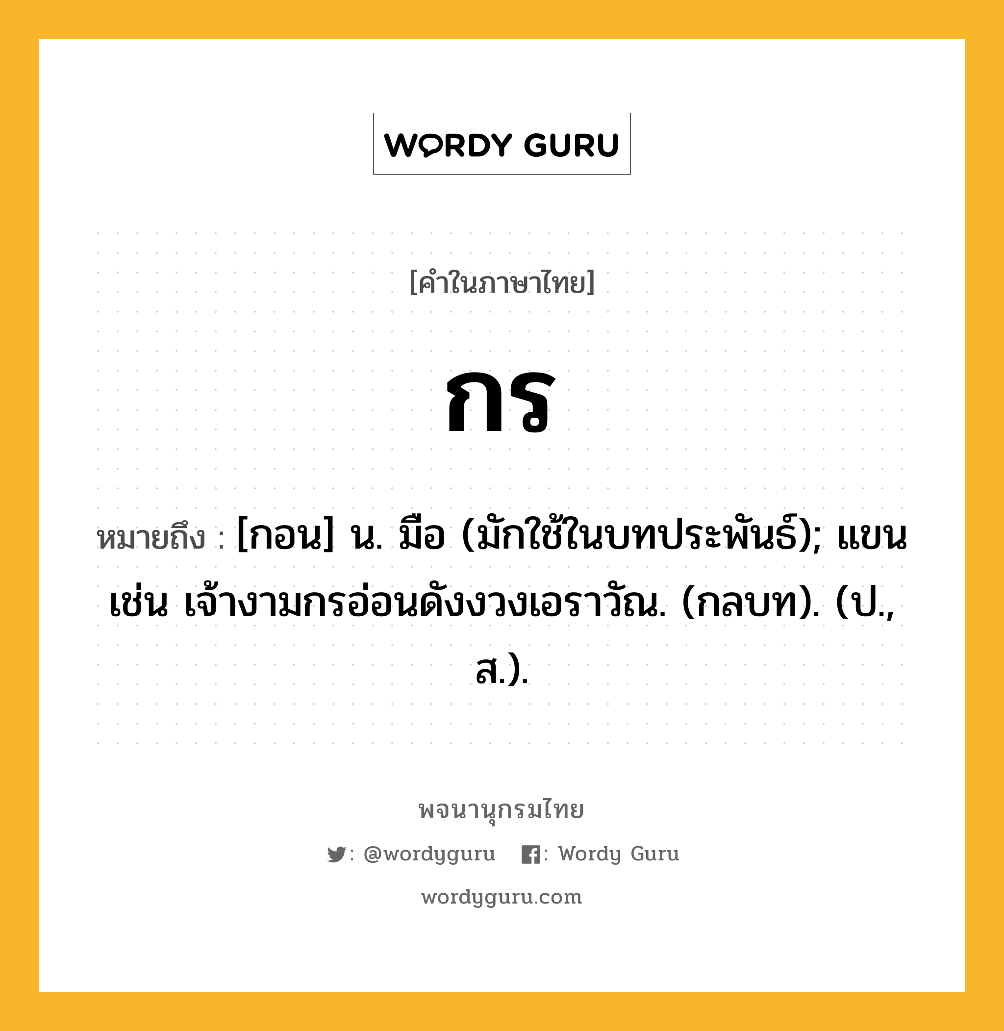 กร ความหมาย หมายถึงอะไร?, คำในภาษาไทย กร หมายถึง [กอน] น. มือ (มักใช้ในบทประพันธ์); แขน เช่น เจ้างามกรอ่อนดังงวงเอราวัณ. (กลบท). (ป., ส.).