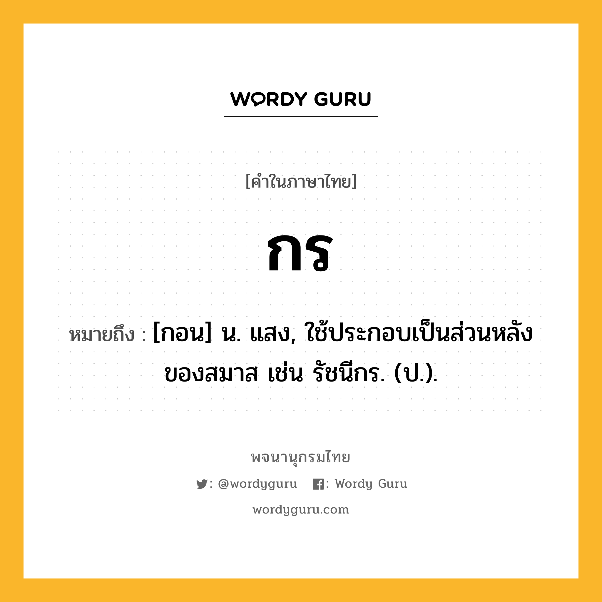 กร ความหมาย หมายถึงอะไร?, คำในภาษาไทย กร หมายถึง [กอน] น. แสง, ใช้ประกอบเป็นส่วนหลังของสมาส เช่น รัชนีกร. (ป.).