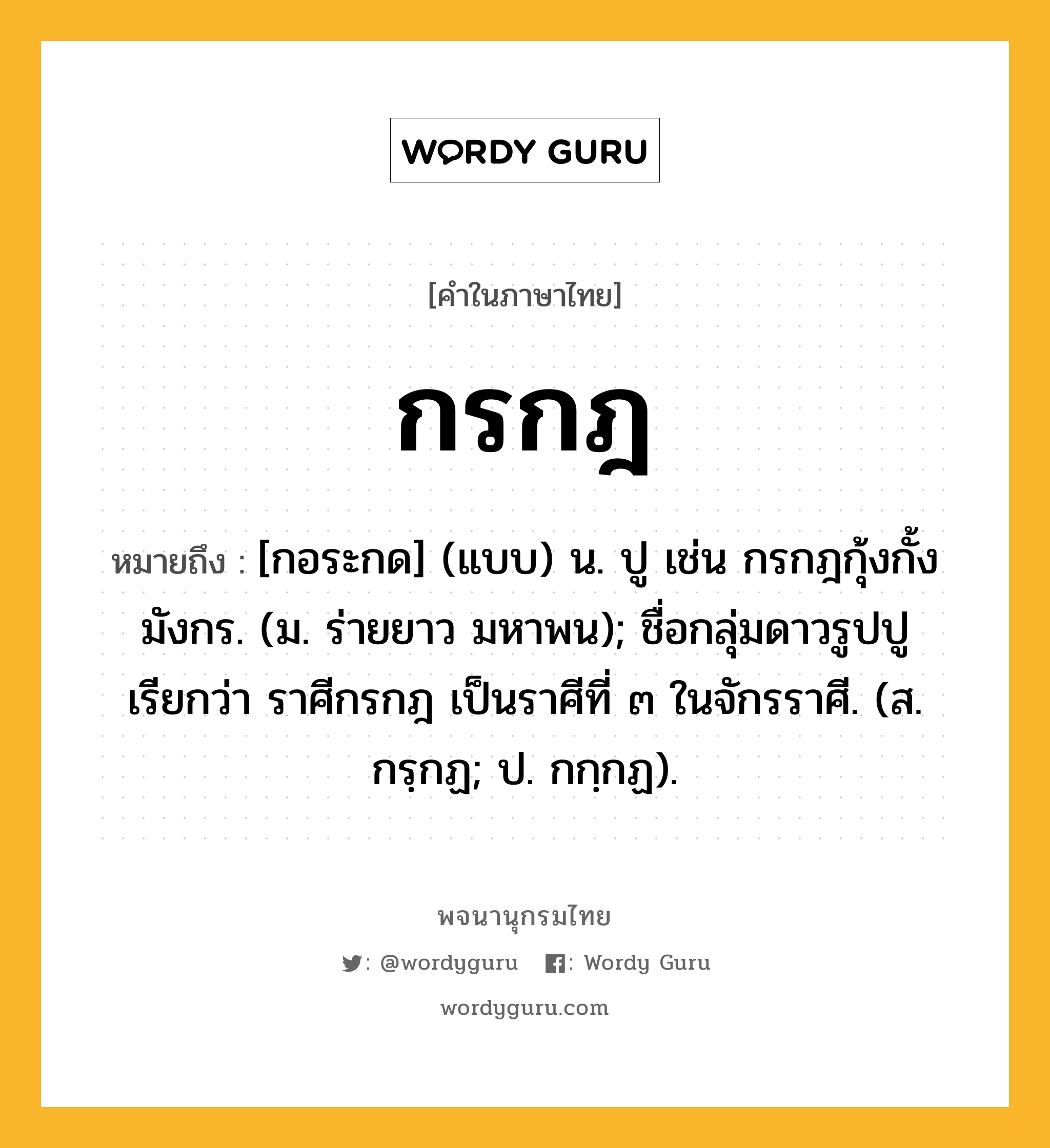 กรกฎ ความหมาย หมายถึงอะไร?, คำในภาษาไทย กรกฎ หมายถึง [กอระกด] (แบบ) น. ปู เช่น กรกฎกุ้งกั้งมังกร. (ม. ร่ายยาว มหาพน); ชื่อกลุ่มดาวรูปปู เรียกว่า ราศีกรกฎ เป็นราศีที่ ๓ ในจักรราศี. (ส. กรฺกฏ; ป. กกฺกฏ).