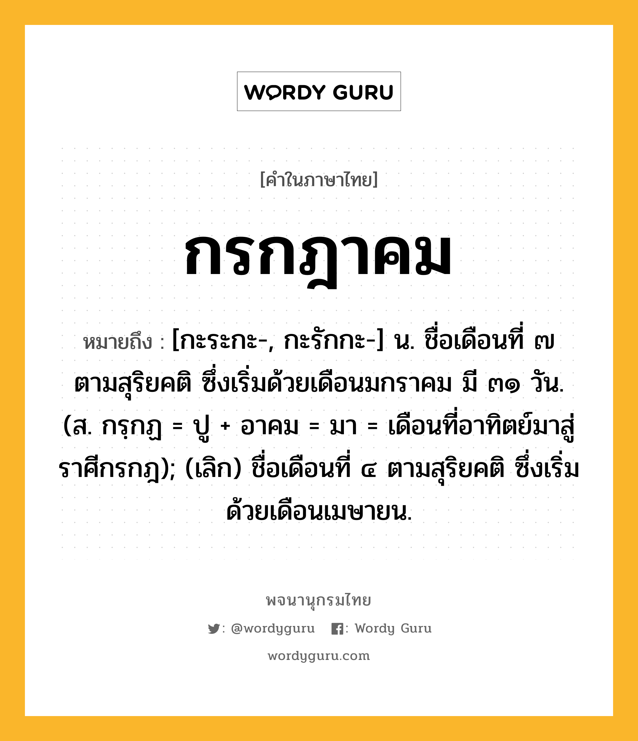 กรกฎาคม ความหมาย หมายถึงอะไร?, คำในภาษาไทย กรกฎาคม หมายถึง [กะระกะ-, กะรักกะ-] น. ชื่อเดือนที่ ๗ ตามสุริยคติ ซึ่งเริ่มด้วยเดือนมกราคม มี ๓๑ วัน. (ส. กรฺกฏ = ปู + อาคม = มา = เดือนที่อาทิตย์มาสู่ราศีกรกฎ); (เลิก) ชื่อเดือนที่ ๔ ตามสุริยคติ ซึ่งเริ่มด้วยเดือนเมษายน.