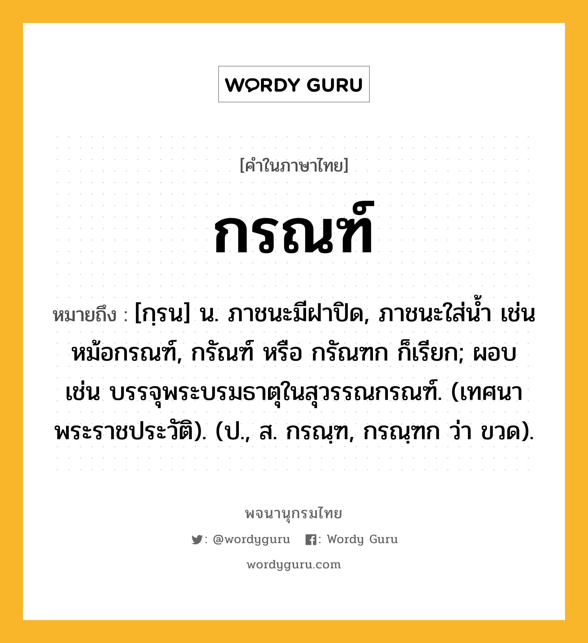 กรณฑ์ ความหมาย หมายถึงอะไร?, คำในภาษาไทย กรณฑ์ หมายถึง [กฺรน] น. ภาชนะมีฝาปิด, ภาชนะใส่นํ้า เช่น หม้อกรณฑ์, กรัณฑ์ หรือ กรัณฑก ก็เรียก; ผอบ เช่น บรรจุพระบรมธาตุในสุวรรณกรณฑ์. (เทศนาพระราชประวัติ). (ป., ส. กรณฺฑ, กรณฺฑก ว่า ขวด).