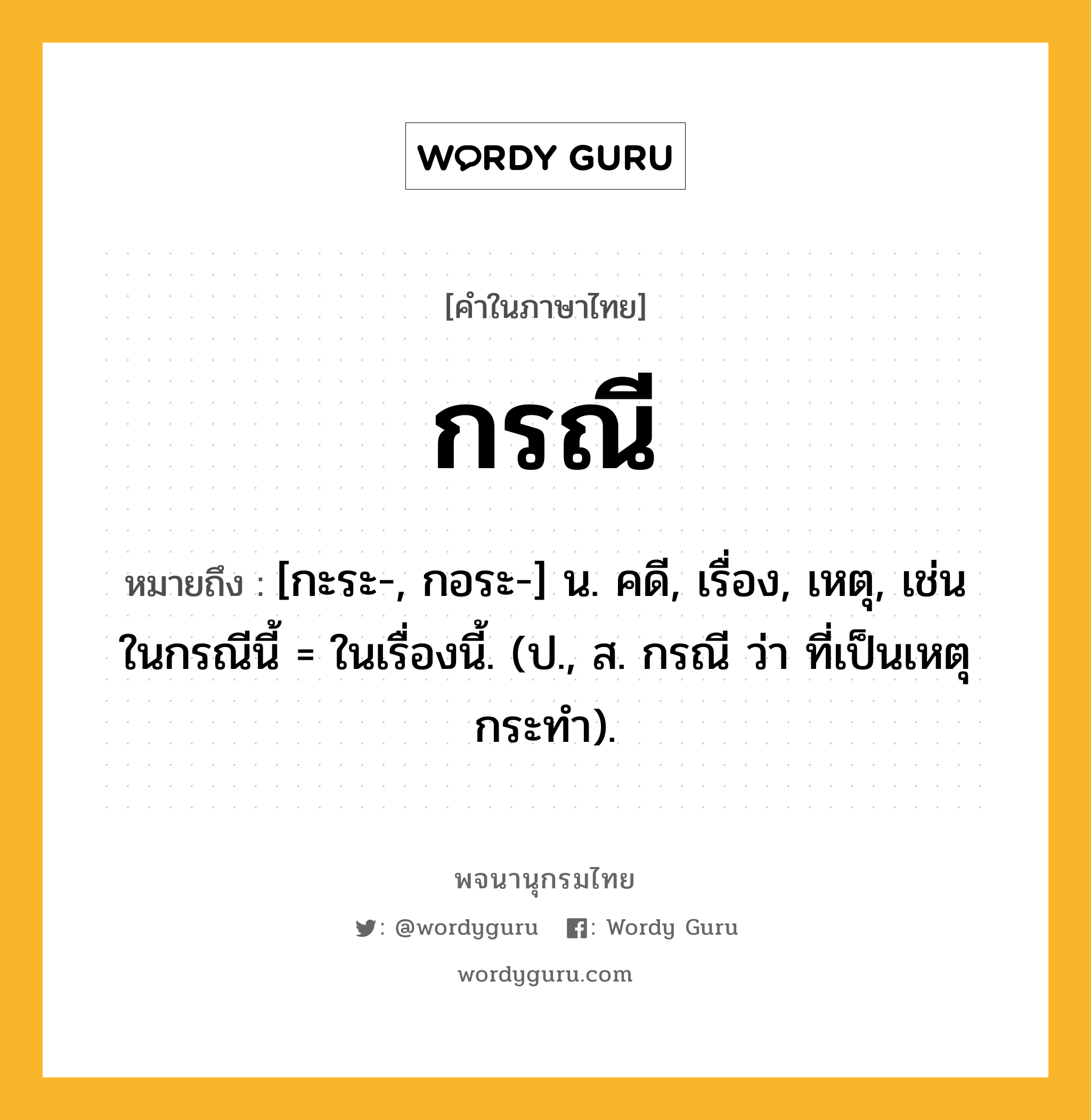 กรณี ความหมาย หมายถึงอะไร?, คำในภาษาไทย กรณี หมายถึง [กะระ-, กอระ-] น. คดี, เรื่อง, เหตุ, เช่น ในกรณีนี้ = ในเรื่องนี้. (ป., ส. กรณี ว่า ที่เป็นเหตุกระทํา).