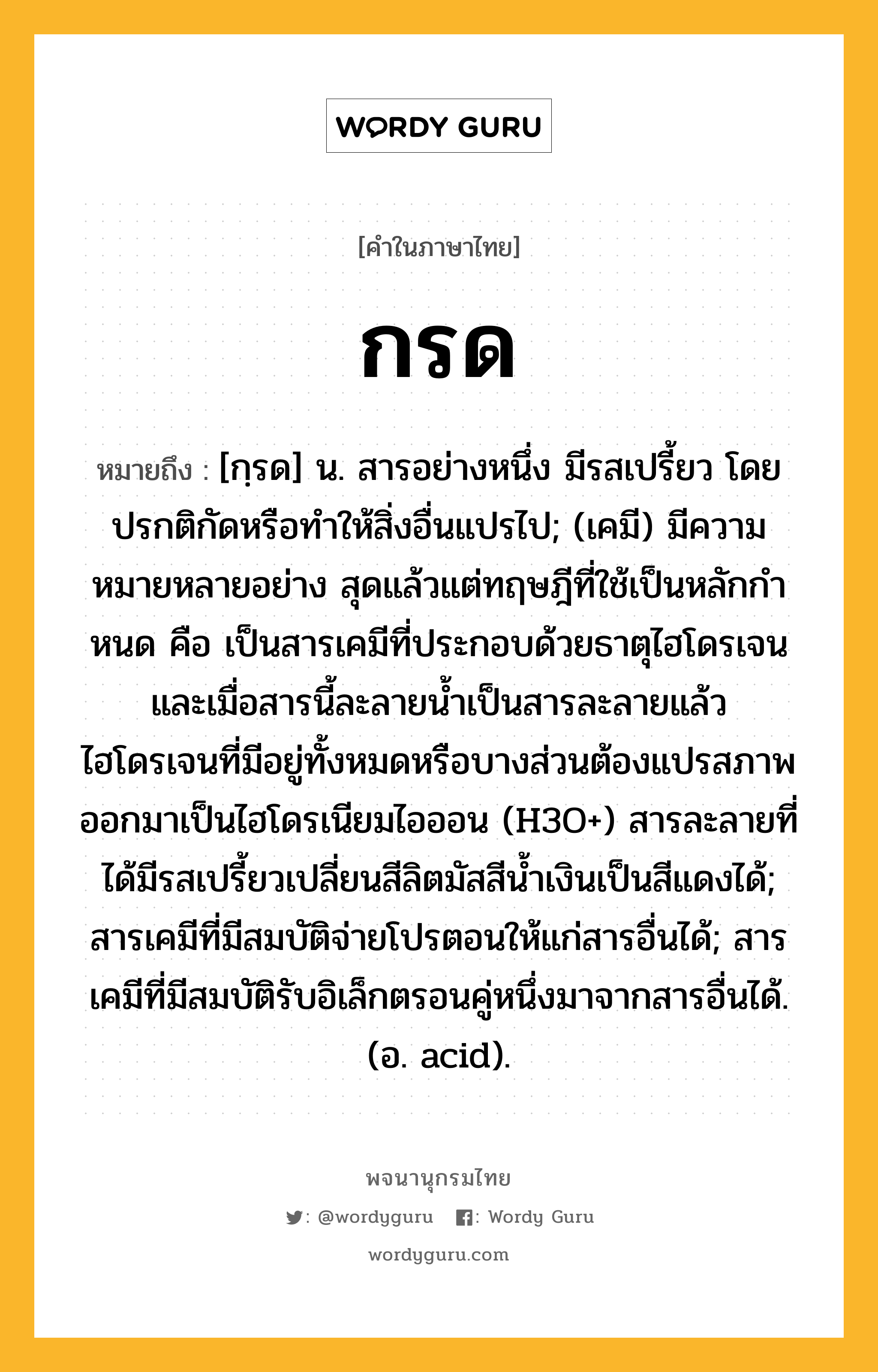 กรด ความหมาย หมายถึงอะไร?, คำในภาษาไทย กรด หมายถึง [กฺรด] น. สารอย่างหนึ่ง มีรสเปรี้ยว โดยปรกติกัดหรือทําให้สิ่งอื่นแปรไป; (เคมี) มีความหมายหลายอย่าง สุดแล้วแต่ทฤษฎีที่ใช้เป็นหลักกําหนด คือ เป็นสารเคมีที่ประกอบด้วยธาตุไฮโดรเจน และเมื่อสารนี้ละลายนํ้าเป็นสารละลายแล้ว ไฮโดรเจนที่มีอยู่ทั้งหมดหรือบางส่วนต้องแปรสภาพออกมาเป็นไฮโดรเนียมไอออน (H3O+) สารละลายที่ได้มีรสเปรี้ยวเปลี่ยนสีลิตมัสสีนํ้าเงินเป็นสีแดงได้; สารเคมีที่มีสมบัติจ่ายโปรตอนให้แก่สารอื่นได้; สารเคมีที่มีสมบัติรับอิเล็กตรอนคู่หนึ่งมาจากสารอื่นได้. (อ. acid).