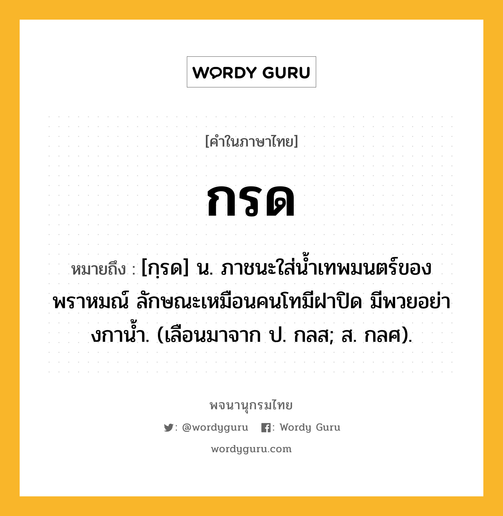 กรด ความหมาย หมายถึงอะไร?, คำในภาษาไทย กรด หมายถึง [กฺรด] น. ภาชนะใส่นํ้าเทพมนตร์ของพราหมณ์ ลักษณะเหมือนคนโทมีฝาปิด มีพวยอย่างกานํ้า. (เลือนมาจาก ป. กลส; ส. กลศ).