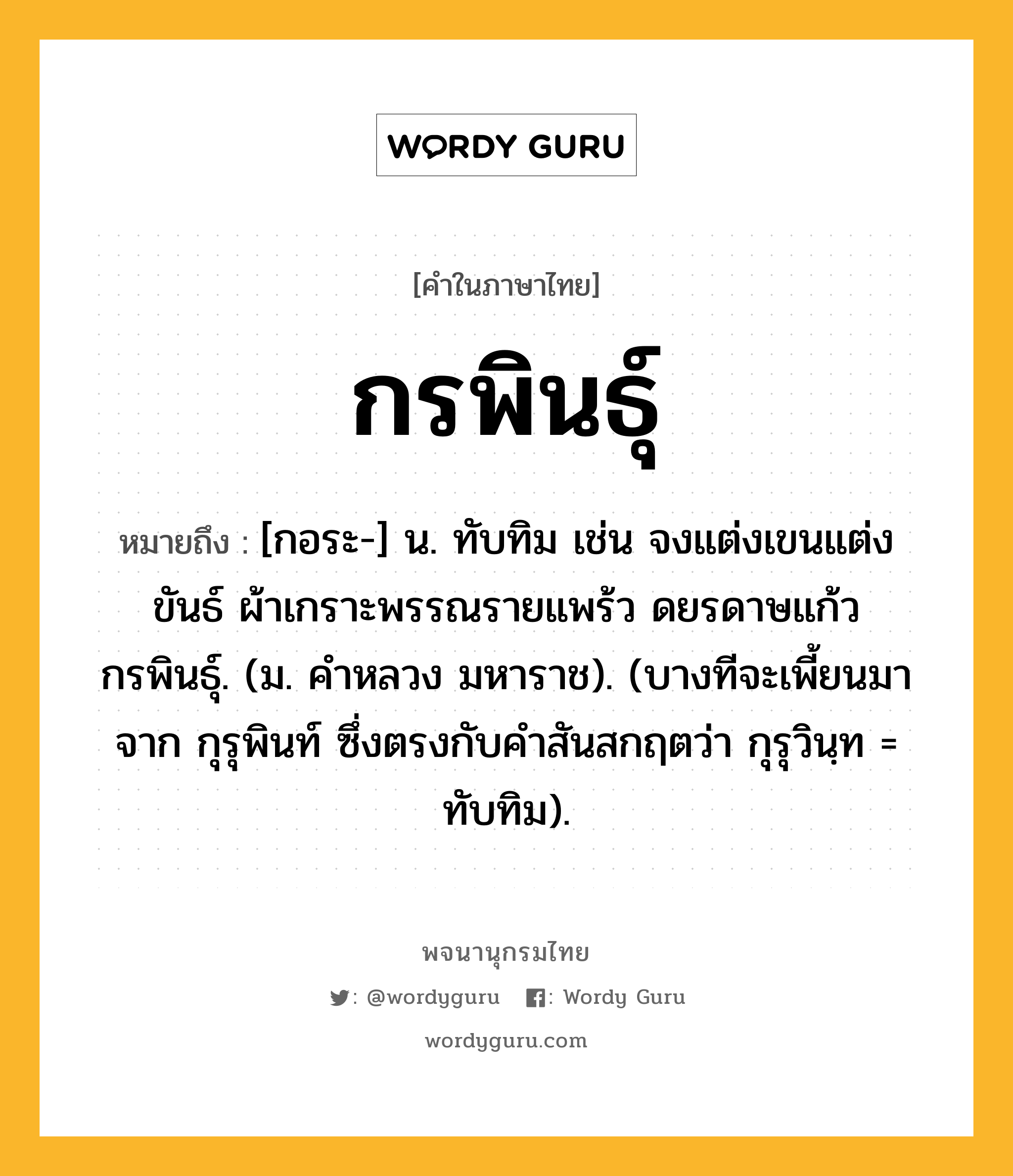 กรพินธุ์ ความหมาย หมายถึงอะไร?, คำในภาษาไทย กรพินธุ์ หมายถึง [กอระ-] น. ทับทิม เช่น จงแต่งเขนแต่งขันธ์ ผ้าเกราะพรรณรายแพร้ว ดยรดาษแก้วกรพินธุ์. (ม. คําหลวง มหาราช). (บางทีจะเพี้ยนมาจาก กุรุพินท์ ซึ่งตรงกับคำสันสกฤตว่า กุรุวินฺท = ทับทิม).