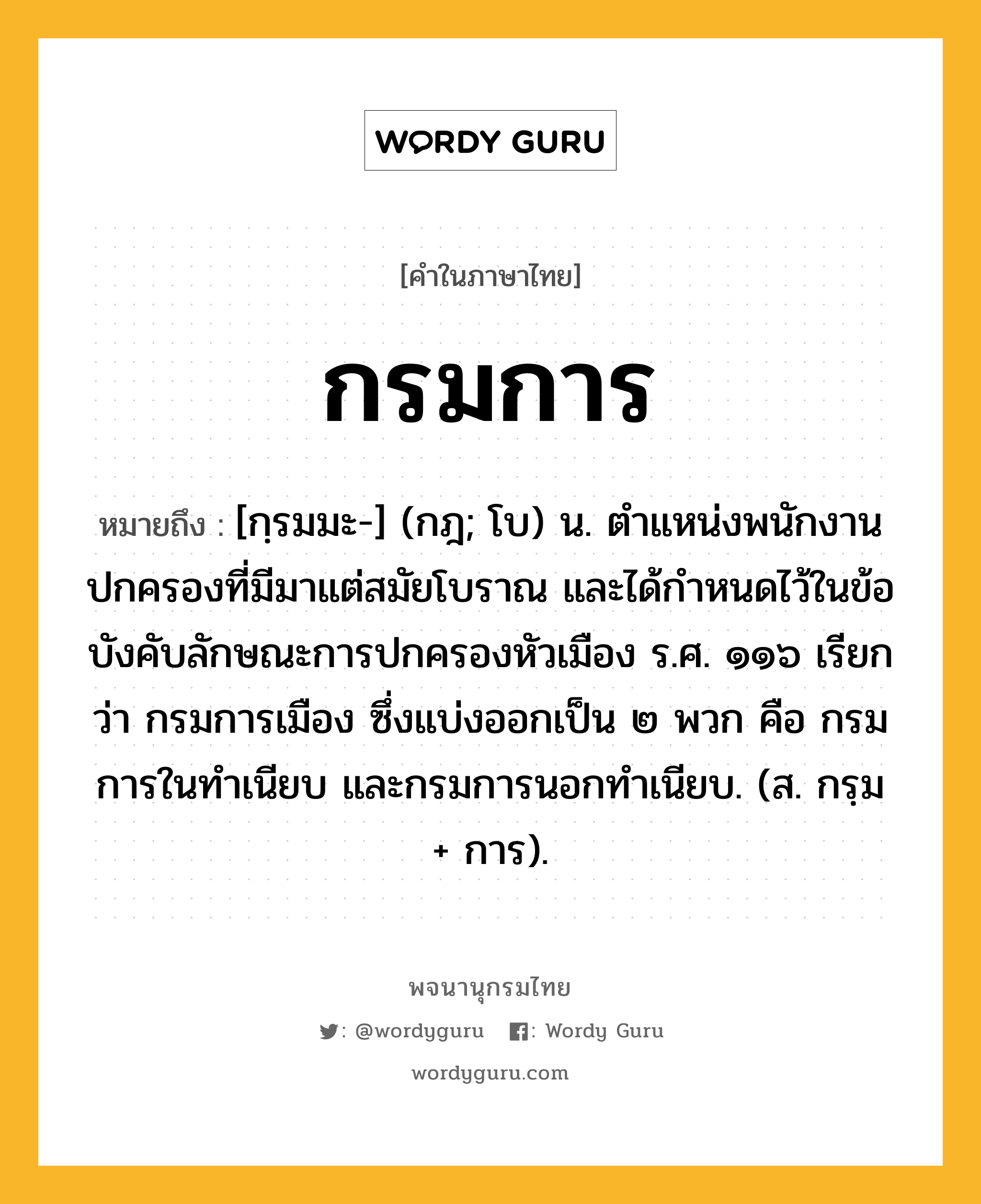 กรมการ ความหมาย หมายถึงอะไร?, คำในภาษาไทย กรมการ หมายถึง [กฺรมมะ-] (กฎ; โบ) น. ตำแหน่งพนักงานปกครองที่มีมาแต่สมัยโบราณ และได้กำหนดไว้ในข้อบังคับลักษณะการปกครองหัวเมือง ร.ศ. ๑๑๖ เรียกว่า กรมการเมือง ซึ่งแบ่งออกเป็น ๒ พวก คือ กรมการในทำเนียบ และกรมการนอกทำเนียบ. (ส. กรฺม + การ).