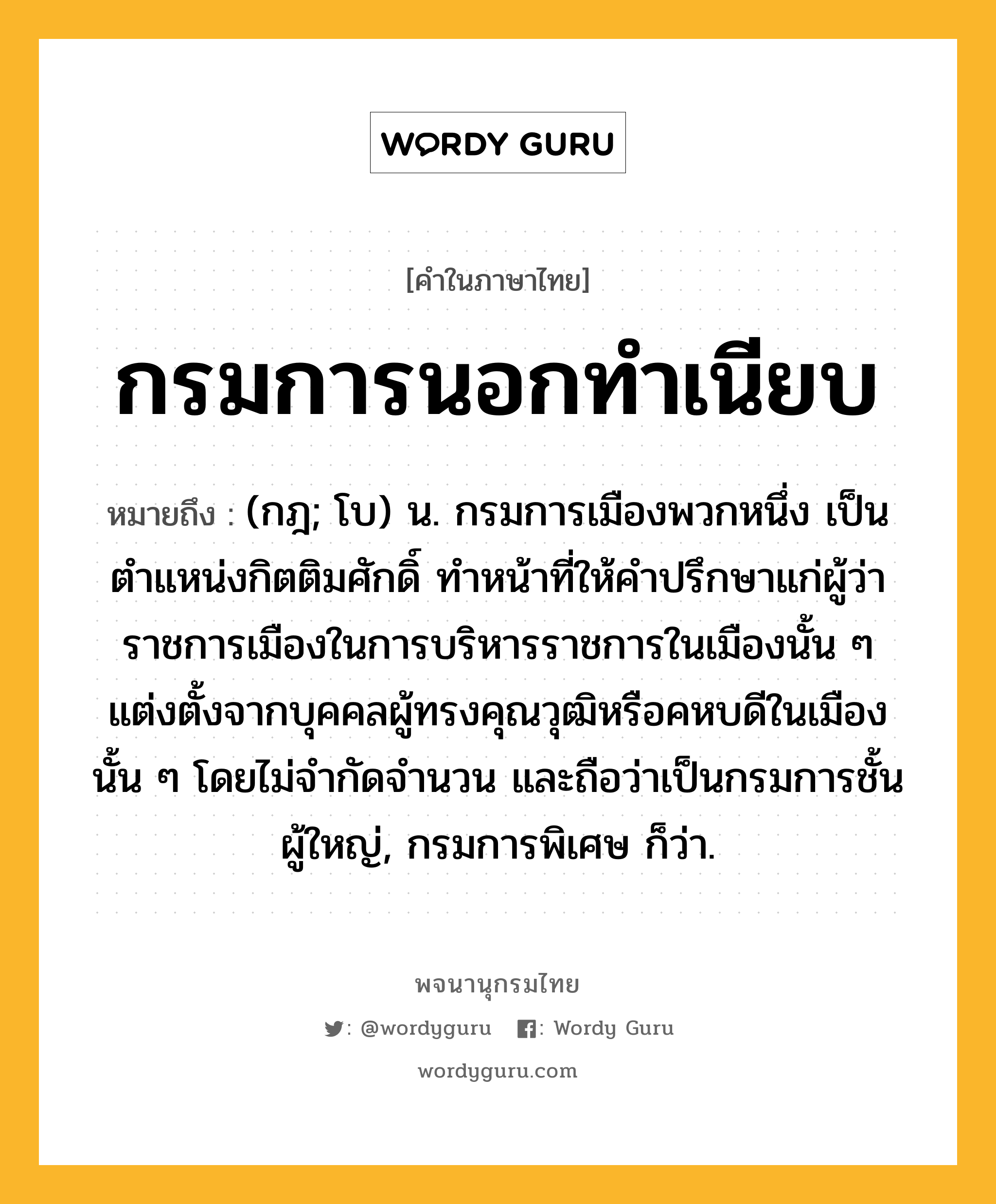 กรมการนอกทำเนียบ ความหมาย หมายถึงอะไร?, คำในภาษาไทย กรมการนอกทำเนียบ หมายถึง (กฎ; โบ) น. กรมการเมืองพวกหนึ่ง เป็นตำแหน่งกิตติมศักดิ์ ทำหน้าที่ให้คำปรึกษาแก่ผู้ว่าราชการเมืองในการบริหารราชการในเมืองนั้น ๆ แต่งตั้งจากบุคคลผู้ทรงคุณวุฒิหรือคหบดีในเมืองนั้น ๆ โดยไม่จำกัดจำนวน และถือว่าเป็นกรมการชั้นผู้ใหญ่, กรมการพิเศษ ก็ว่า.