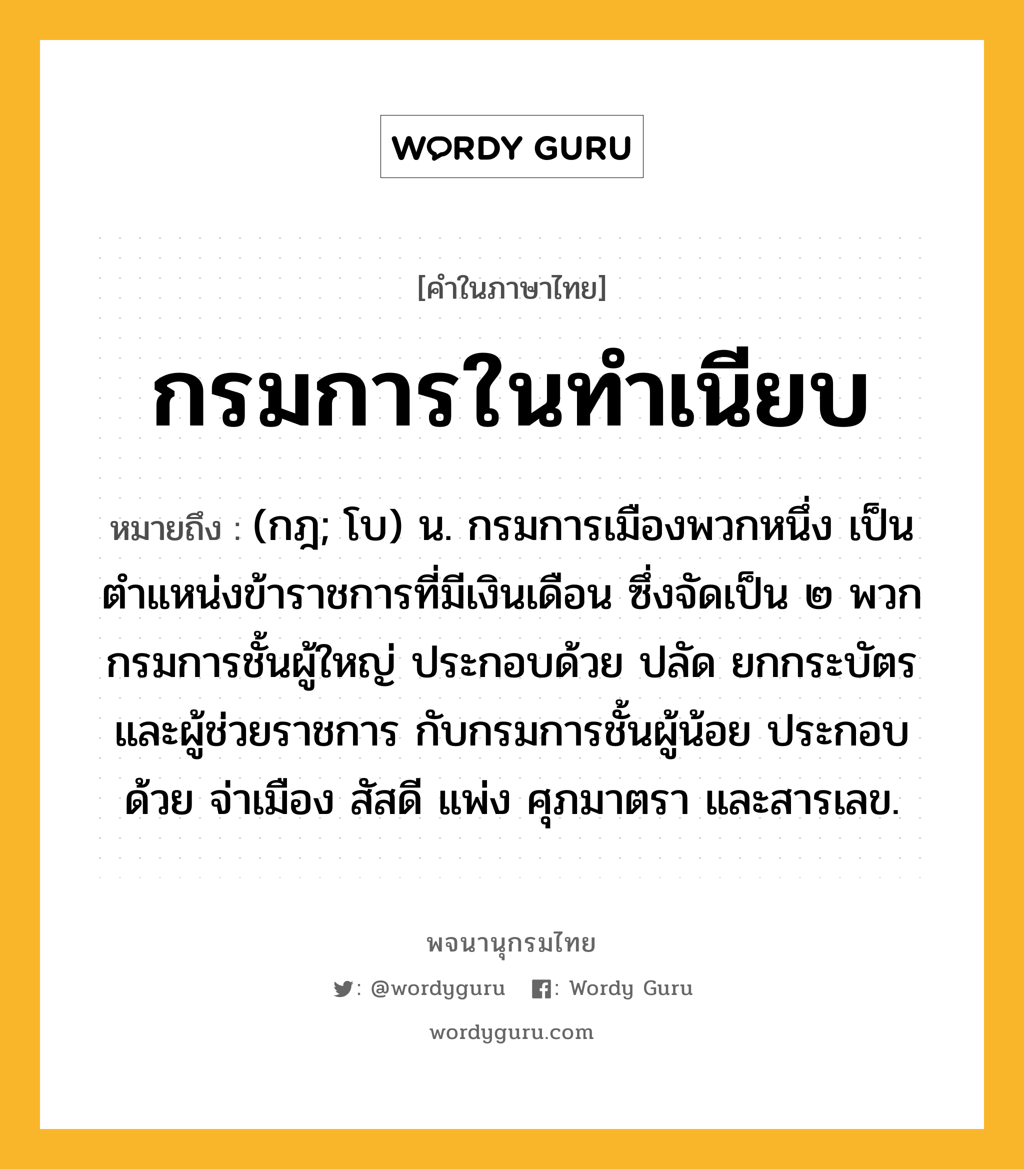 กรมการในทำเนียบ ความหมาย หมายถึงอะไร?, คำในภาษาไทย กรมการในทำเนียบ หมายถึง (กฎ; โบ) น. กรมการเมืองพวกหนึ่ง เป็นตำแหน่งข้าราชการที่มีเงินเดือน ซึ่งจัดเป็น ๒ พวก กรมการชั้นผู้ใหญ่ ประกอบด้วย ปลัด ยกกระบัตร และผู้ช่วยราชการ กับกรมการชั้นผู้น้อย ประกอบด้วย จ่าเมือง สัสดี แพ่ง ศุภมาตรา และสารเลข.