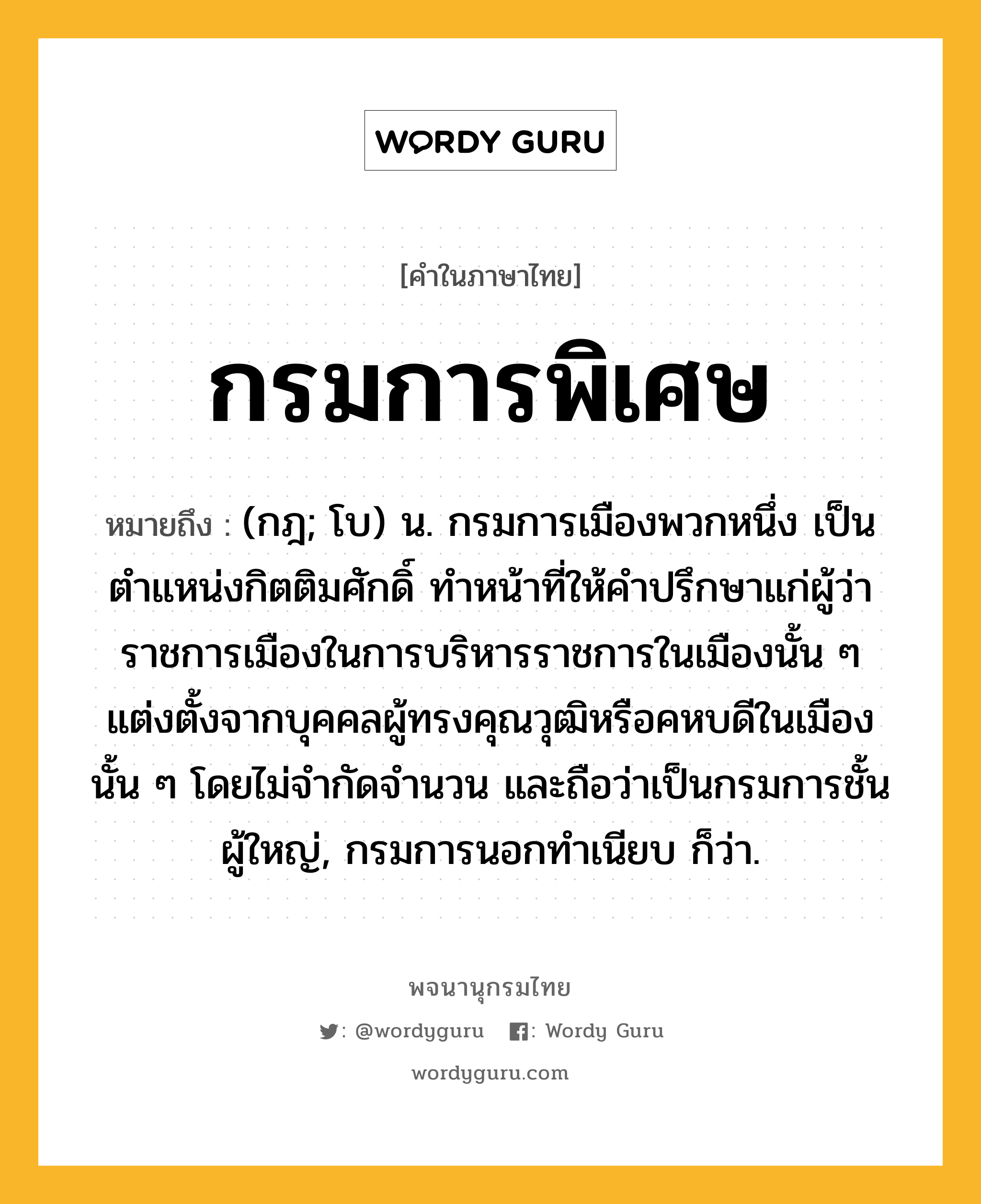 กรมการพิเศษ ความหมาย หมายถึงอะไร?, คำในภาษาไทย กรมการพิเศษ หมายถึง (กฎ; โบ) น. กรมการเมืองพวกหนึ่ง เป็นตำแหน่งกิตติมศักดิ์ ทำหน้าที่ให้คำปรึกษาแก่ผู้ว่าราชการเมืองในการบริหารราชการในเมืองนั้น ๆ แต่งตั้งจากบุคคลผู้ทรงคุณวุฒิหรือคหบดีในเมืองนั้น ๆ โดยไม่จำกัดจำนวน และถือว่าเป็นกรมการชั้นผู้ใหญ่, กรมการนอกทำเนียบ ก็ว่า.