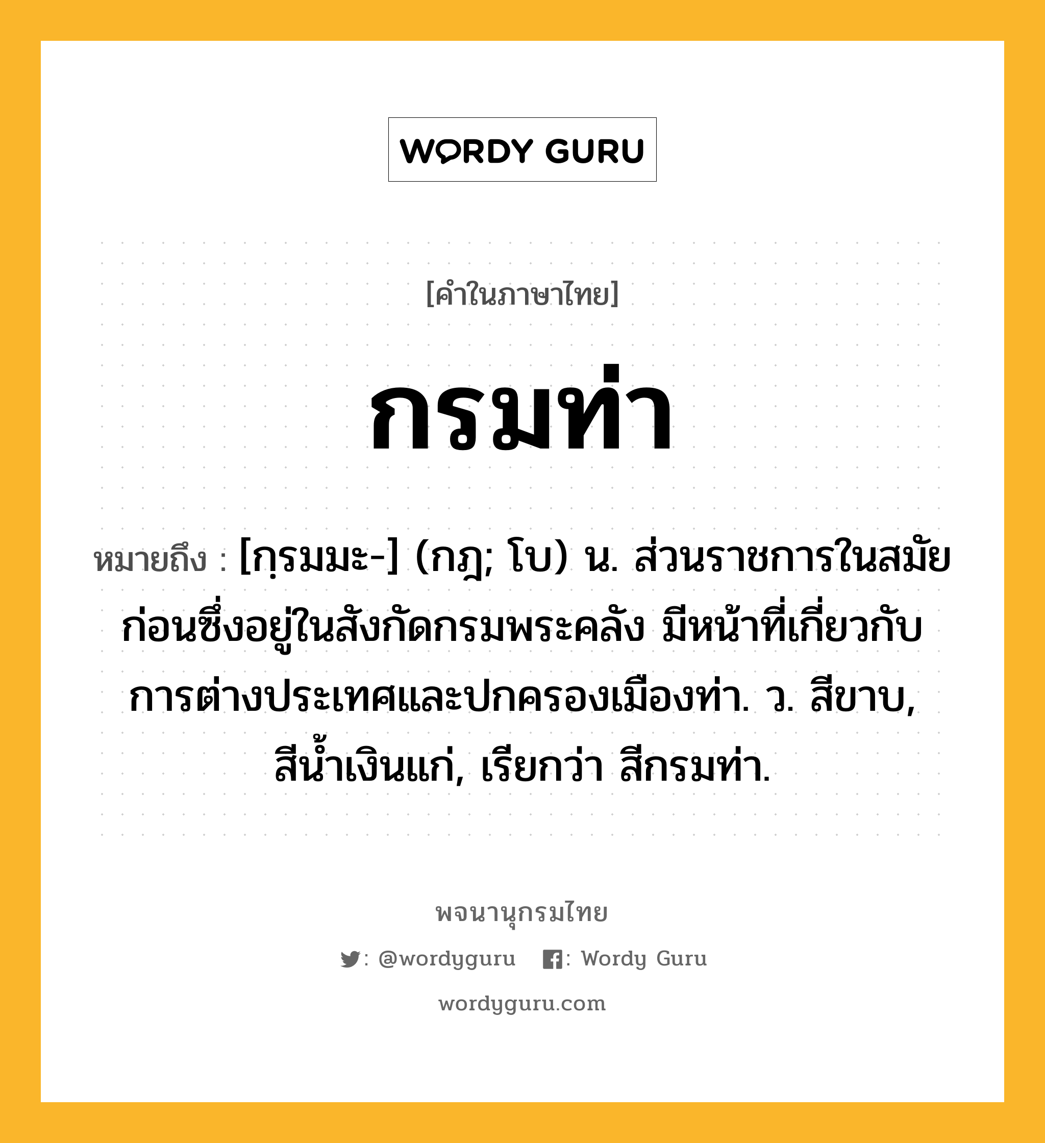 กรมท่า ความหมาย หมายถึงอะไร?, คำในภาษาไทย กรมท่า หมายถึง [กฺรมมะ-] (กฎ; โบ) น. ส่วนราชการในสมัยก่อนซึ่งอยู่ในสังกัดกรมพระคลัง มีหน้าที่เกี่ยวกับการต่างประเทศและปกครองเมืองท่า. ว. สีขาบ, สีนํ้าเงินแก่, เรียกว่า สีกรมท่า.