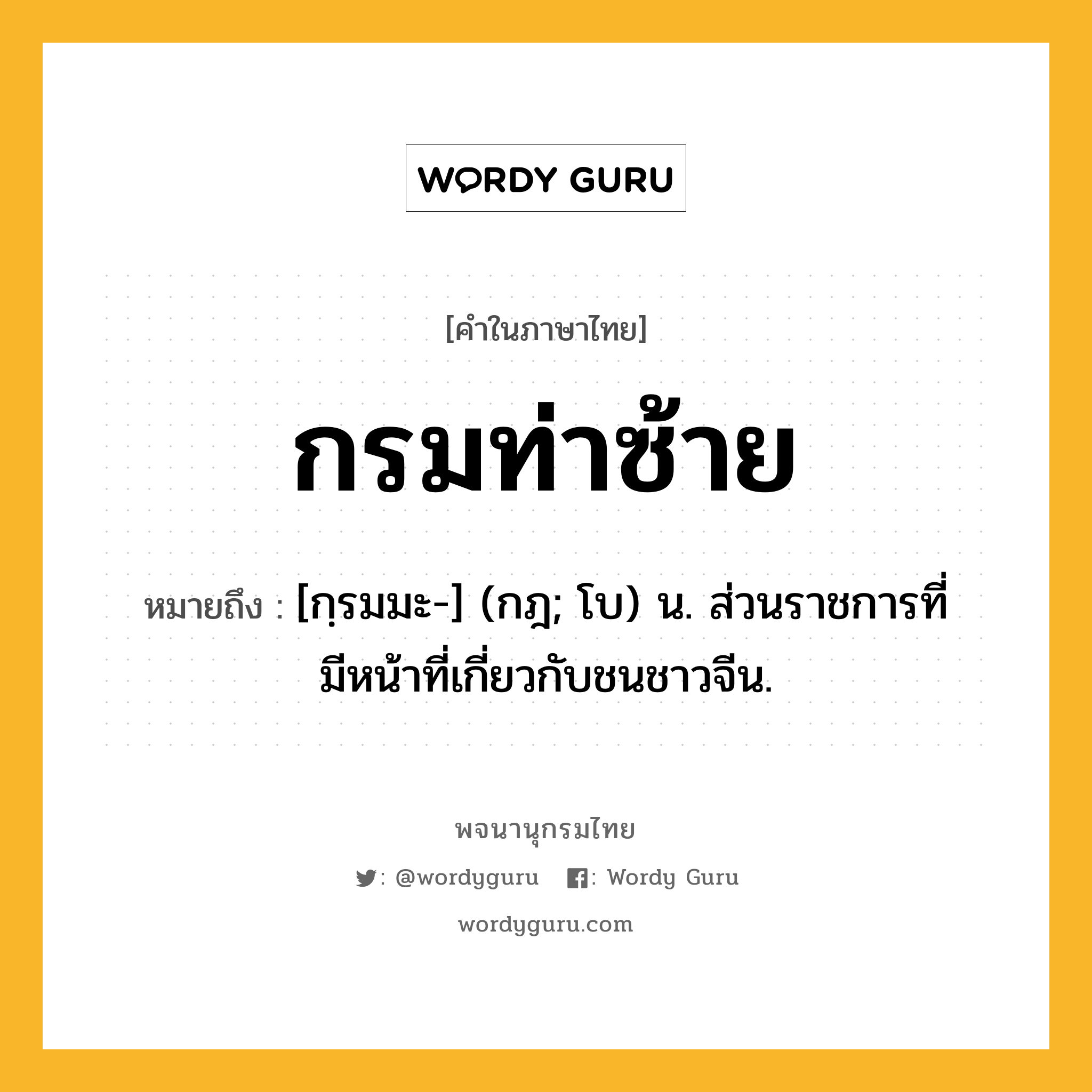 กรมท่าซ้าย ความหมาย หมายถึงอะไร?, คำในภาษาไทย กรมท่าซ้าย หมายถึง [กฺรมมะ-] (กฎ; โบ) น. ส่วนราชการที่มีหน้าที่เกี่ยวกับชนชาวจีน.