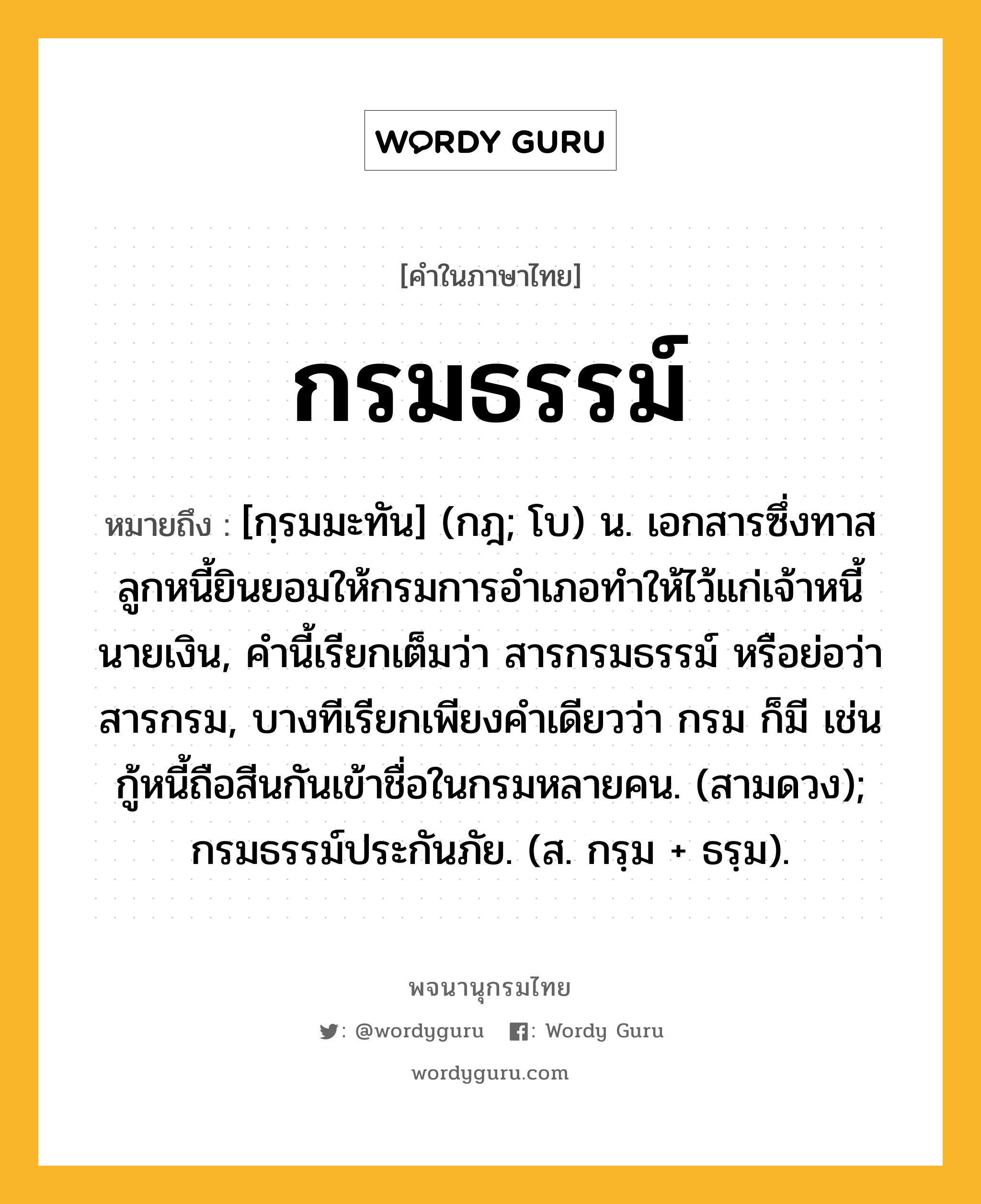 กรมธรรม์ ความหมาย หมายถึงอะไร?, คำในภาษาไทย กรมธรรม์ หมายถึง [กฺรมมะทัน] (กฎ; โบ) น. เอกสารซึ่งทาส ลูกหนี้ยินยอมให้กรมการอำเภอทำให้ไว้แก่เจ้าหนี้นายเงิน, คำนี้เรียกเต็มว่า สารกรมธรรม์ หรือย่อว่า สารกรม, บางทีเรียกเพียงคำเดียวว่า กรม ก็มี เช่น กู้หนี้ถือสีนกันเข้าชื่อในกรมหลายคน. (สามดวง); กรมธรรม์ประกันภัย. (ส. กรฺม + ธรฺม).