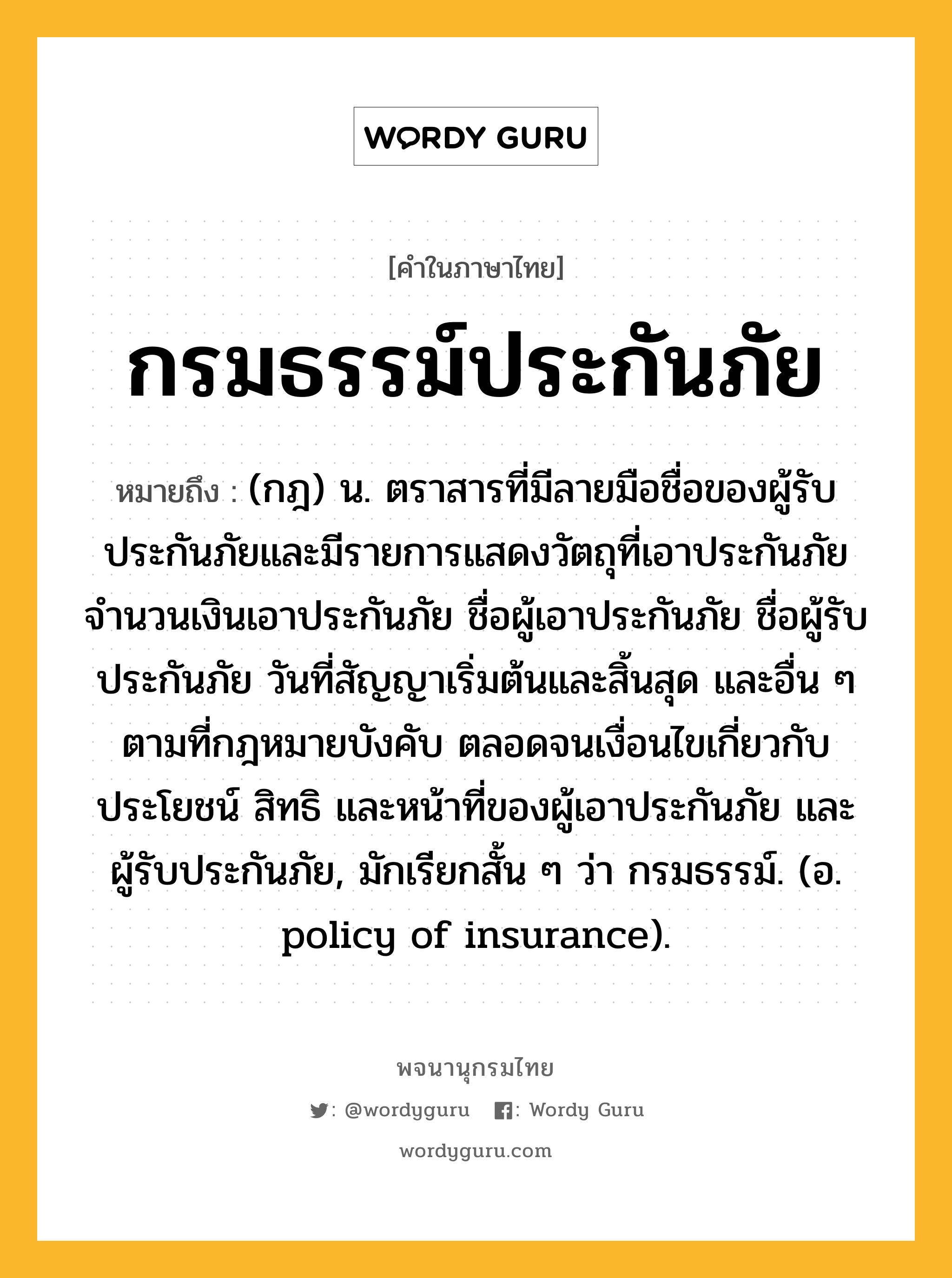 กรมธรรม์ประกันภัย ความหมาย หมายถึงอะไร?, คำในภาษาไทย กรมธรรม์ประกันภัย หมายถึง (กฎ) น. ตราสารที่มีลายมือชื่อของผู้รับประกันภัยและมีรายการแสดงวัตถุที่เอาประกันภัย จำนวนเงินเอาประกันภัย ชื่อผู้เอาประกันภัย ชื่อผู้รับประกันภัย วันที่สัญญาเริ่มต้นและสิ้นสุด และอื่น ๆ ตามที่กฎหมายบังคับ ตลอดจนเงื่อนไขเกี่ยวกับประโยชน์ สิทธิ และหน้าที่ของผู้เอาประกันภัย และผู้รับประกันภัย, มักเรียกสั้น ๆ ว่า กรมธรรม์. (อ. policy of insurance).