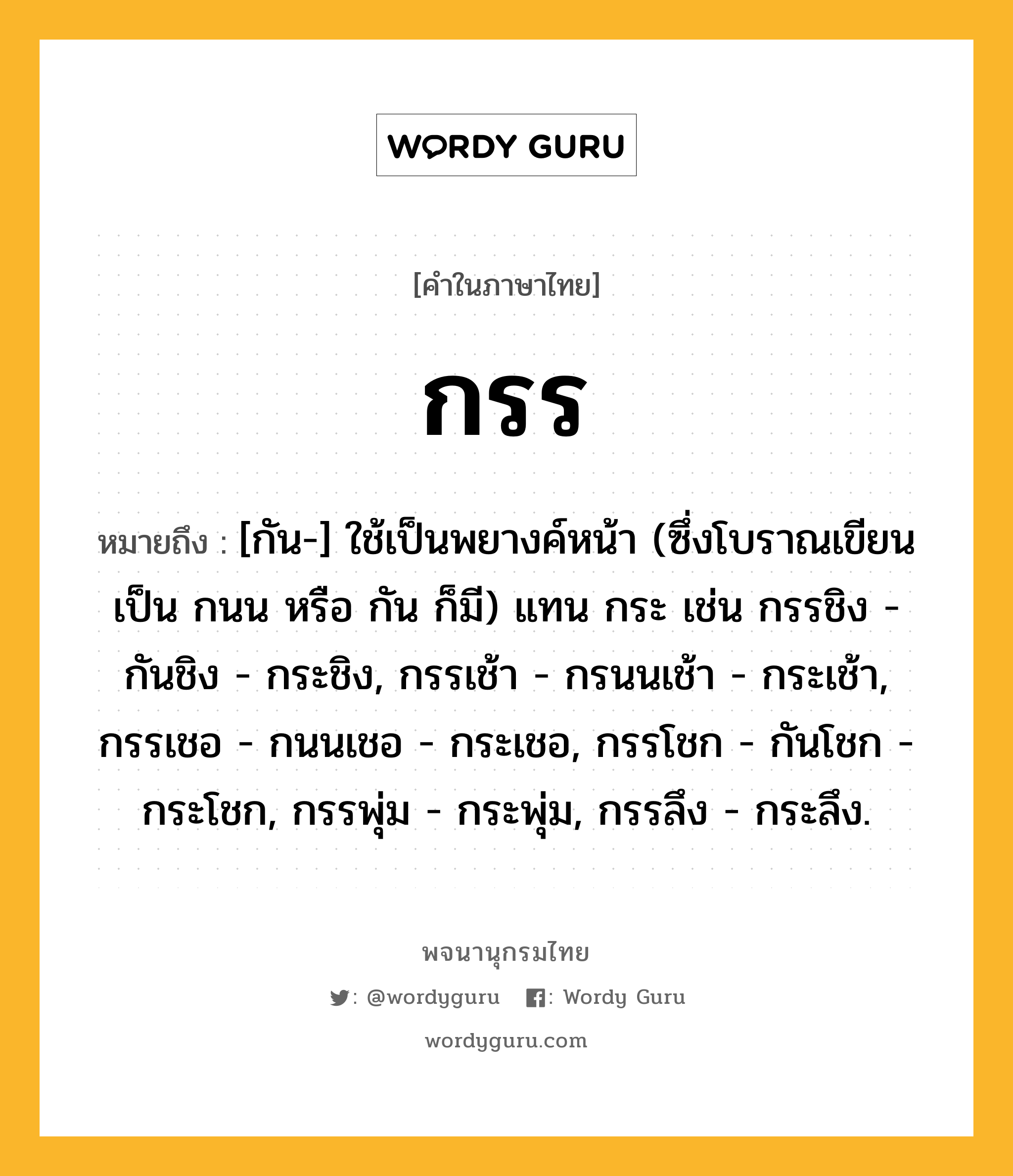 กรร ความหมาย หมายถึงอะไร?, คำในภาษาไทย กรร หมายถึง [กัน-] ใช้เป็นพยางค์หน้า (ซึ่งโบราณเขียนเป็น กนน หรือ กัน ก็มี) แทน กระ เช่น กรรชิง - กันชิง - กระชิง, กรรเช้า - กรนนเช้า - กระเช้า, กรรเชอ - กนนเชอ - กระเชอ, กรรโชก - กันโชก - กระโชก, กรรพุ่ม - กระพุ่ม, กรรลึง - กระลึง.