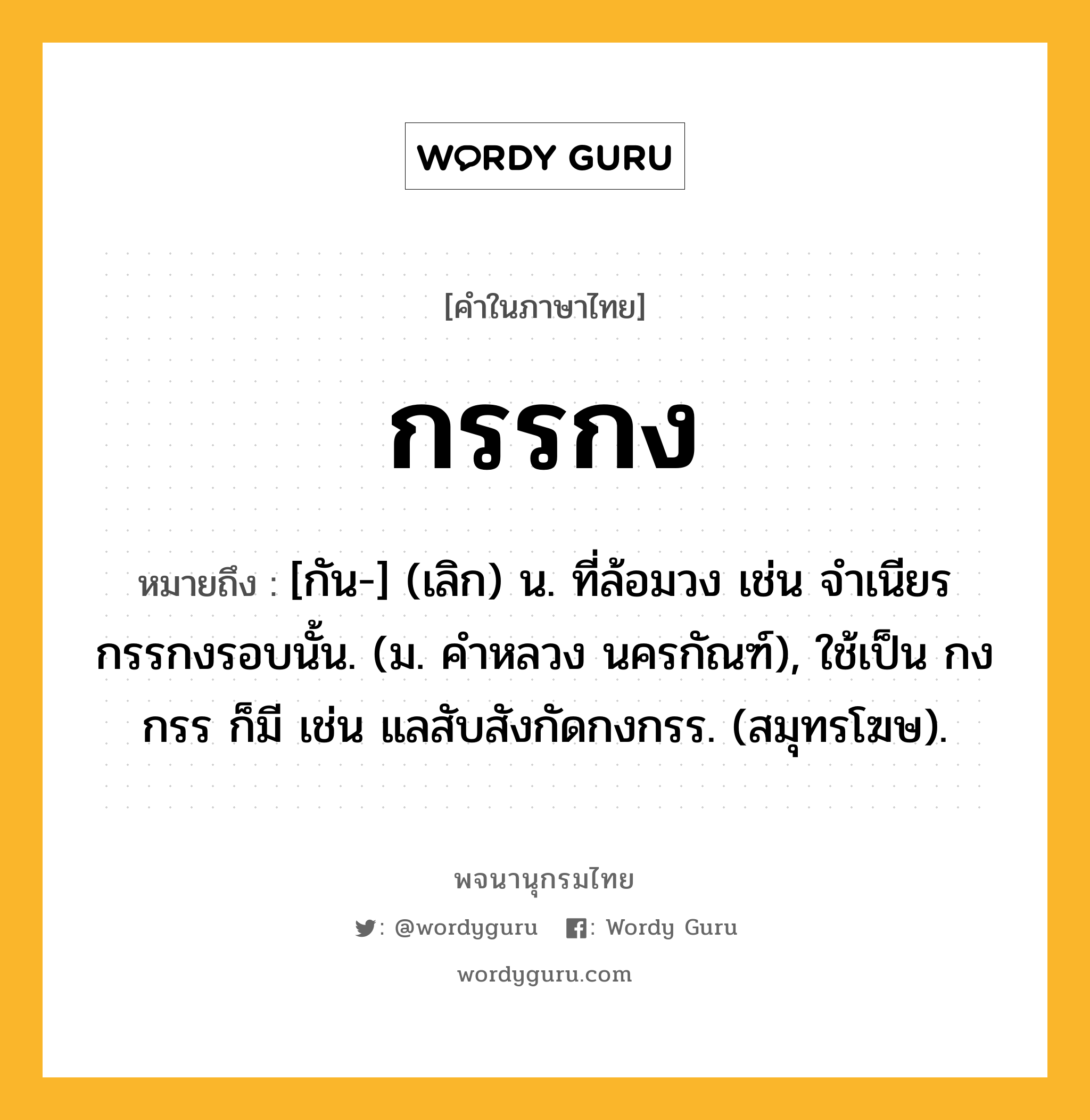 กรรกง ความหมาย หมายถึงอะไร?, คำในภาษาไทย กรรกง หมายถึง [กัน-] (เลิก) น. ที่ล้อมวง เช่น จําเนียรกรรกงรอบนั้น. (ม. คําหลวง นครกัณฑ์), ใช้เป็น กงกรร ก็มี เช่น แลสับสังกัดกงกรร. (สมุทรโฆษ).