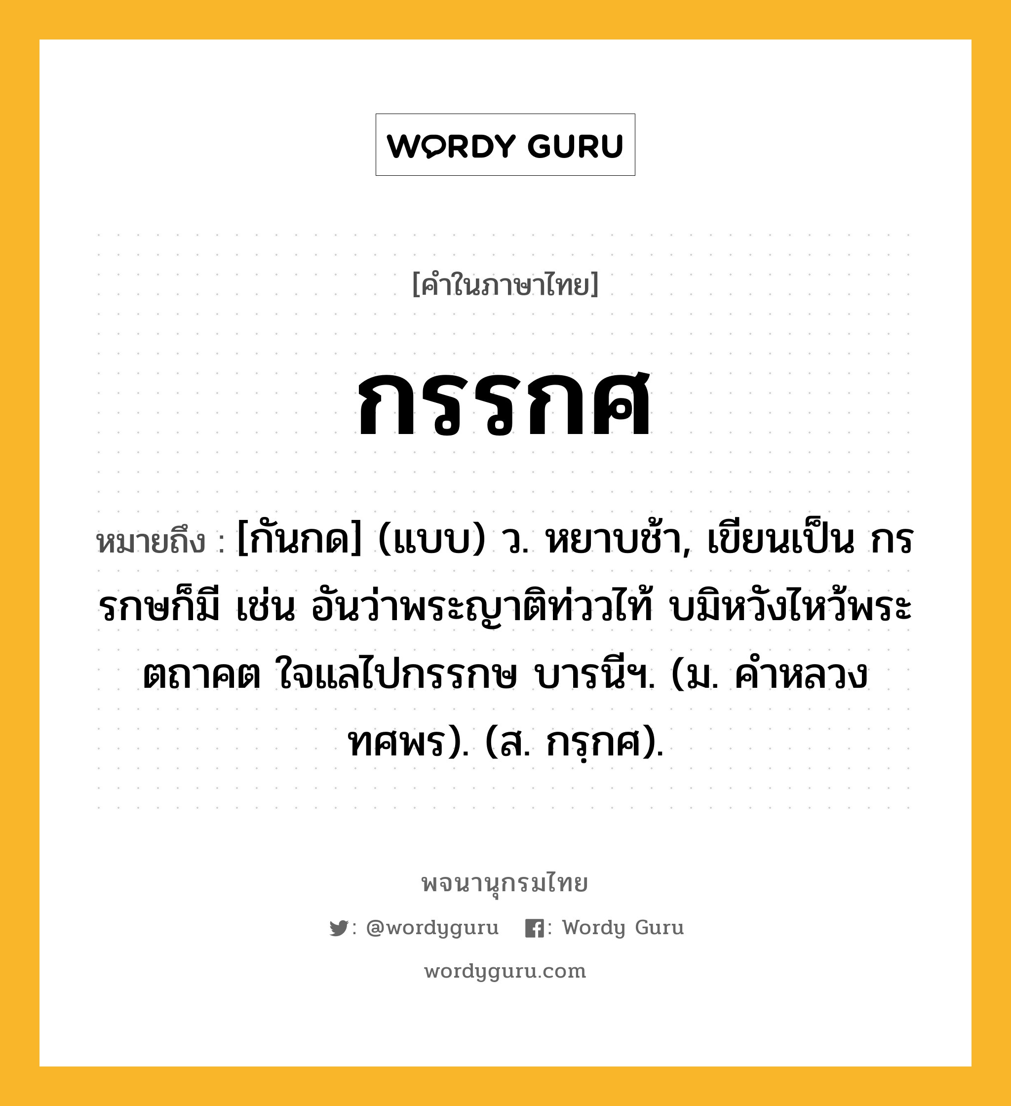 กรรกศ ความหมาย หมายถึงอะไร?, คำในภาษาไทย กรรกศ หมายถึง [กันกด] (แบบ) ว. หยาบช้า, เขียนเป็น กรรกษก็มี เช่น อันว่าพระญาติท่ววไท้ บมิหวังไหว้พระตถาคต ใจแลไปกรรกษ บารนีฯ. (ม. คําหลวง ทศพร). (ส. กรฺกศ).