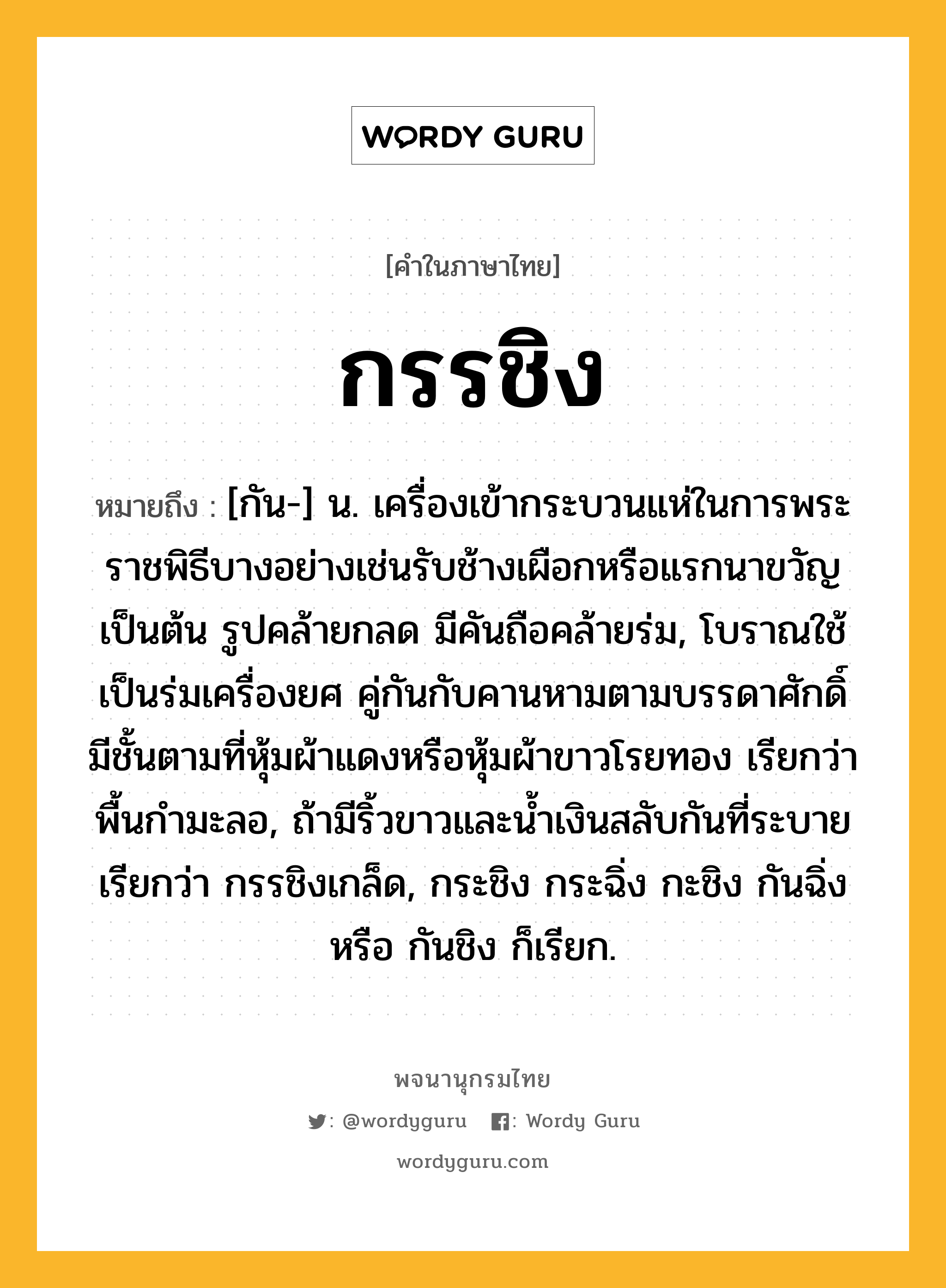 กรรชิง ความหมาย หมายถึงอะไร?, คำในภาษาไทย กรรชิง หมายถึง [กัน-] น. เครื่องเข้ากระบวนแห่ในการพระราชพิธีบางอย่างเช่นรับช้างเผือกหรือแรกนาขวัญเป็นต้น รูปคล้ายกลด มีคันถือคล้ายร่ม, โบราณใช้เป็นร่มเครื่องยศ คู่กันกับคานหามตามบรรดาศักดิ์ มีชั้นตามที่หุ้มผ้าแดงหรือหุ้มผ้าขาวโรยทอง เรียกว่า พื้นกํามะลอ, ถ้ามีริ้วขาวและนํ้าเงินสลับกันที่ระบาย เรียกว่า กรรชิงเกล็ด, กระชิง กระฉิ่ง กะชิง กันฉิ่ง หรือ กันชิง ก็เรียก.