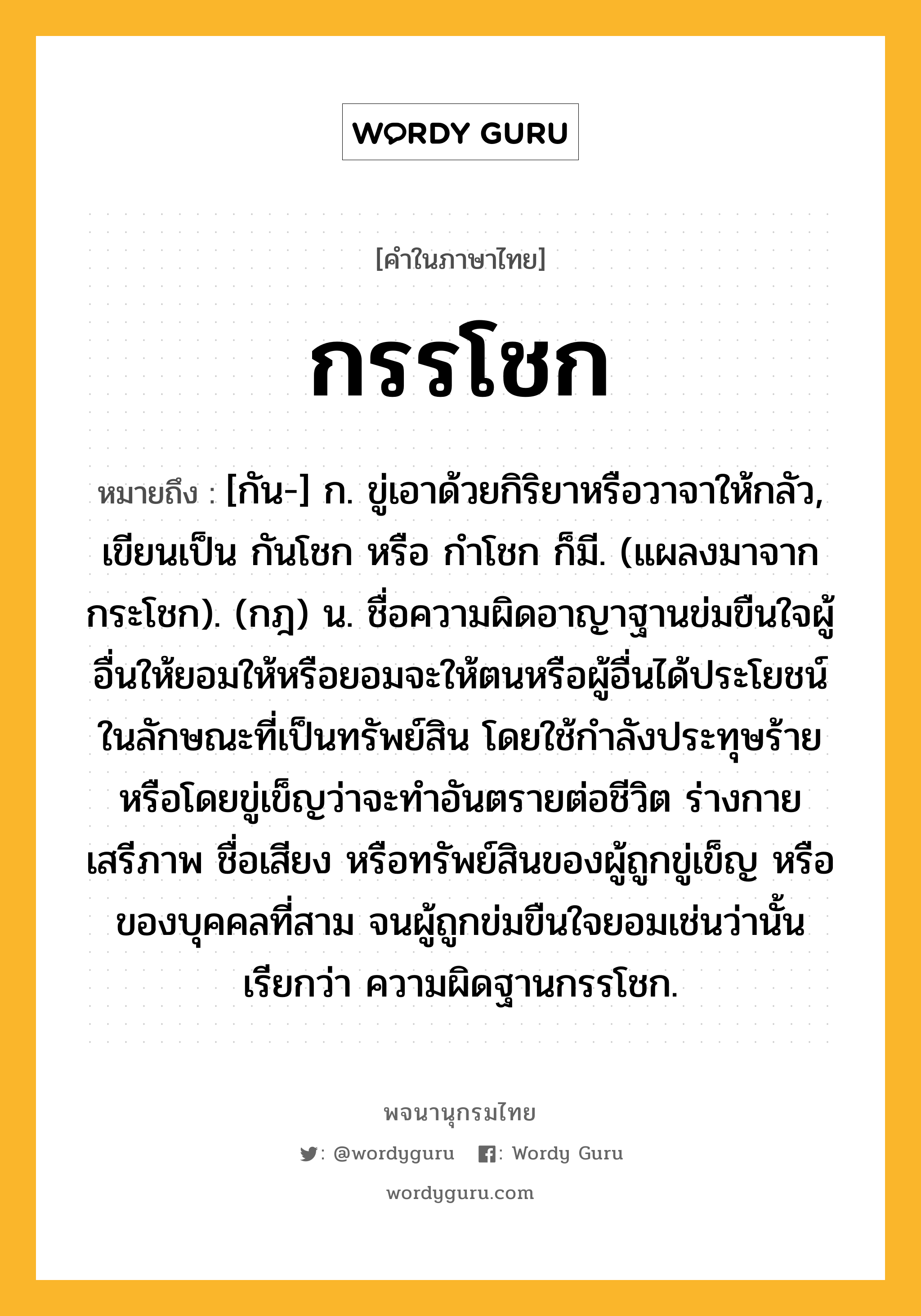 กรรโชก ความหมาย หมายถึงอะไร?, คำในภาษาไทย กรรโชก หมายถึง [กัน-] ก. ขู่เอาด้วยกิริยาหรือวาจาให้กลัว, เขียนเป็น กันโชก หรือ กําโชก ก็มี. (แผลงมาจาก กระโชก). (กฎ) น. ชื่อความผิดอาญาฐานข่มขืนใจผู้อื่นให้ยอมให้หรือยอมจะให้ตนหรือผู้อื่นได้ประโยชน์ในลักษณะที่เป็นทรัพย์สิน โดยใช้กําลังประทุษร้ายหรือโดยขู่เข็ญว่าจะทําอันตรายต่อชีวิต ร่างกาย เสรีภาพ ชื่อเสียง หรือทรัพย์สินของผู้ถูกขู่เข็ญ หรือของบุคคลที่สาม จนผู้ถูกข่มขืนใจยอมเช่นว่านั้น เรียกว่า ความผิดฐานกรรโชก.