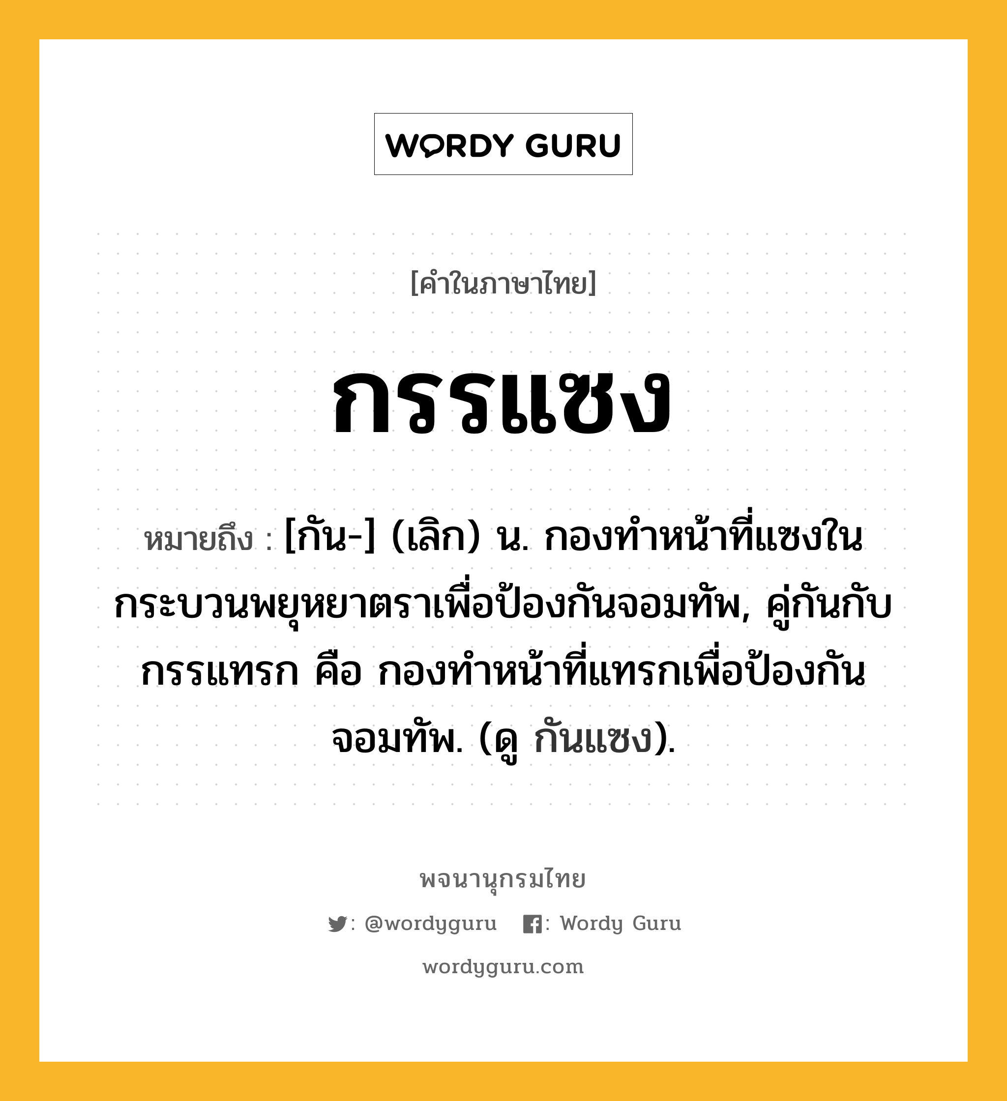 กรรแซง ความหมาย หมายถึงอะไร?, คำในภาษาไทย กรรแซง หมายถึง [กัน-] (เลิก) น. กองทําหน้าที่แซงในกระบวนพยุหยาตราเพื่อป้องกันจอมทัพ, คู่กันกับ กรรแทรก คือ กองทําหน้าที่แทรกเพื่อป้องกันจอมทัพ. (ดู กันแซง).