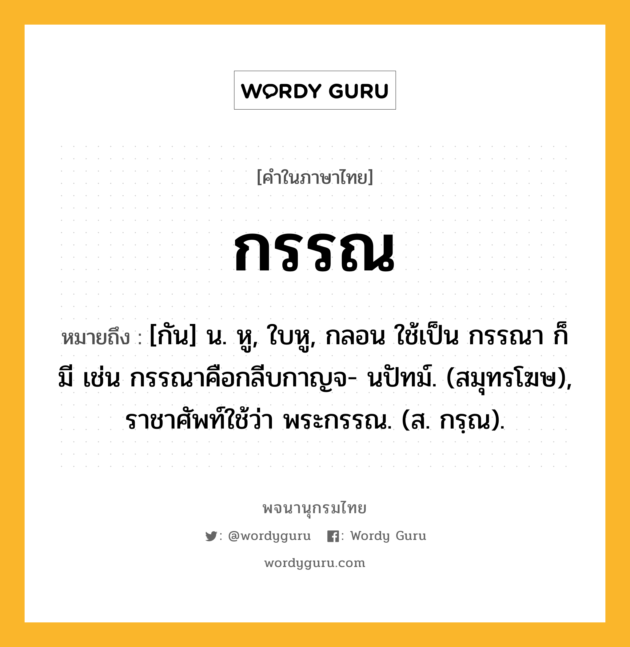 กรรณ ความหมาย หมายถึงอะไร?, คำในภาษาไทย กรรณ หมายถึง [กัน] น. หู, ใบหู, กลอน ใช้เป็น กรรณา ก็มี เช่น กรรณาคือกลีบกาญจ- นปัทม์. (สมุทรโฆษ), ราชาศัพท์ใช้ว่า พระกรรณ. (ส. กรฺณ).