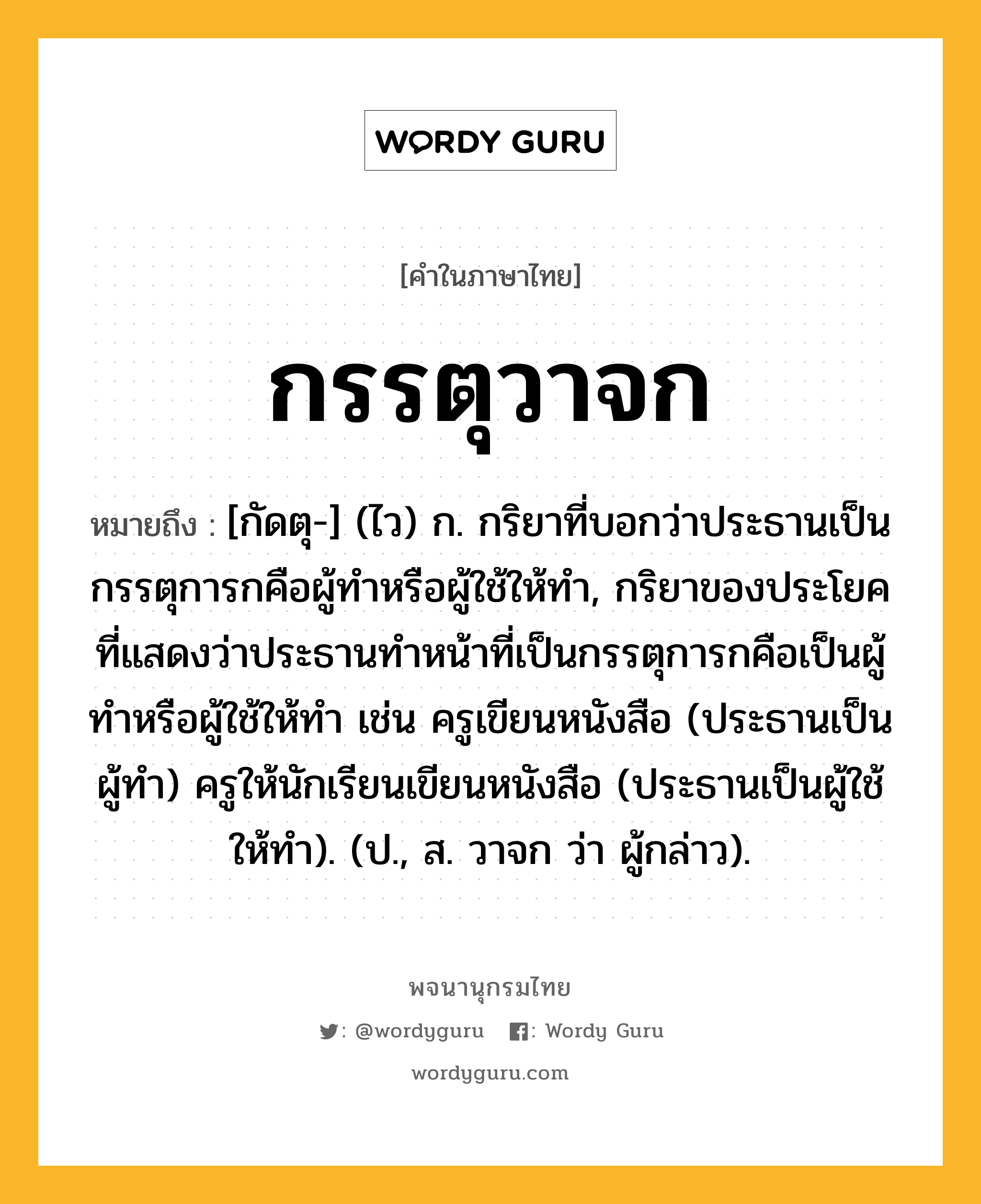 กรรตุวาจก ความหมาย หมายถึงอะไร?, คำในภาษาไทย กรรตุวาจก หมายถึง [กัดตุ-] (ไว) ก. กริยาที่บอกว่าประธานเป็นกรรตุการกคือผู้ทำหรือผู้ใช้ให้ทำ, กริยาของประโยคที่แสดงว่าประธานทําหน้าที่เป็นกรรตุการกคือเป็นผู้ทําหรือผู้ใช้ให้ทํา เช่น ครูเขียนหนังสือ (ประธานเป็นผู้ทํา) ครูให้นักเรียนเขียนหนังสือ (ประธานเป็นผู้ใช้ให้ทํา). (ป., ส. วาจก ว่า ผู้กล่าว).