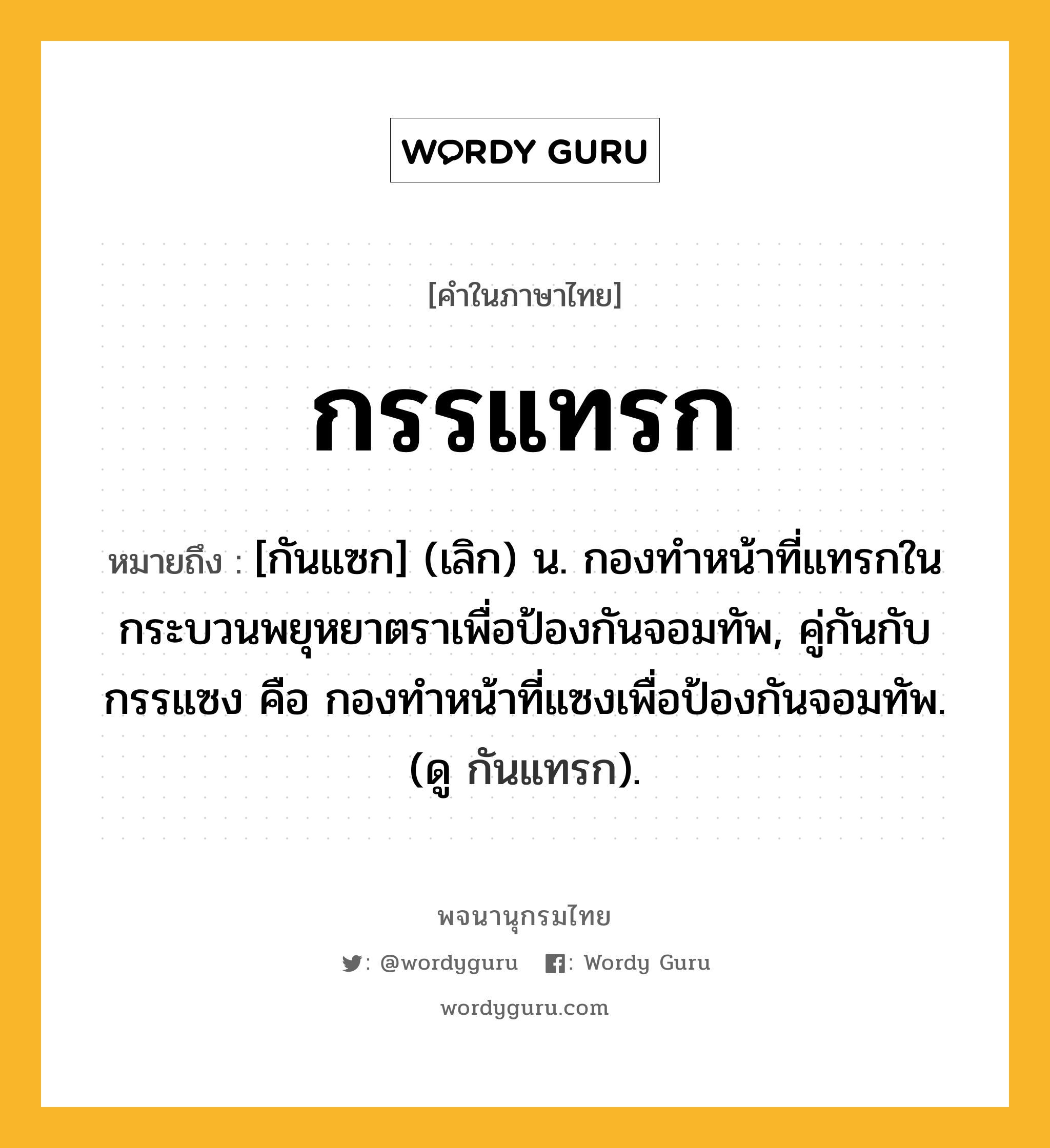 กรรแทรก ความหมาย หมายถึงอะไร?, คำในภาษาไทย กรรแทรก หมายถึง [กันแซก] (เลิก) น. กองทําหน้าที่แทรกในกระบวนพยุหยาตราเพื่อป้องกันจอมทัพ, คู่กันกับ กรรแซง คือ กองทำหน้าที่แซงเพื่อป้องกันจอมทัพ. (ดู กันแทรก).