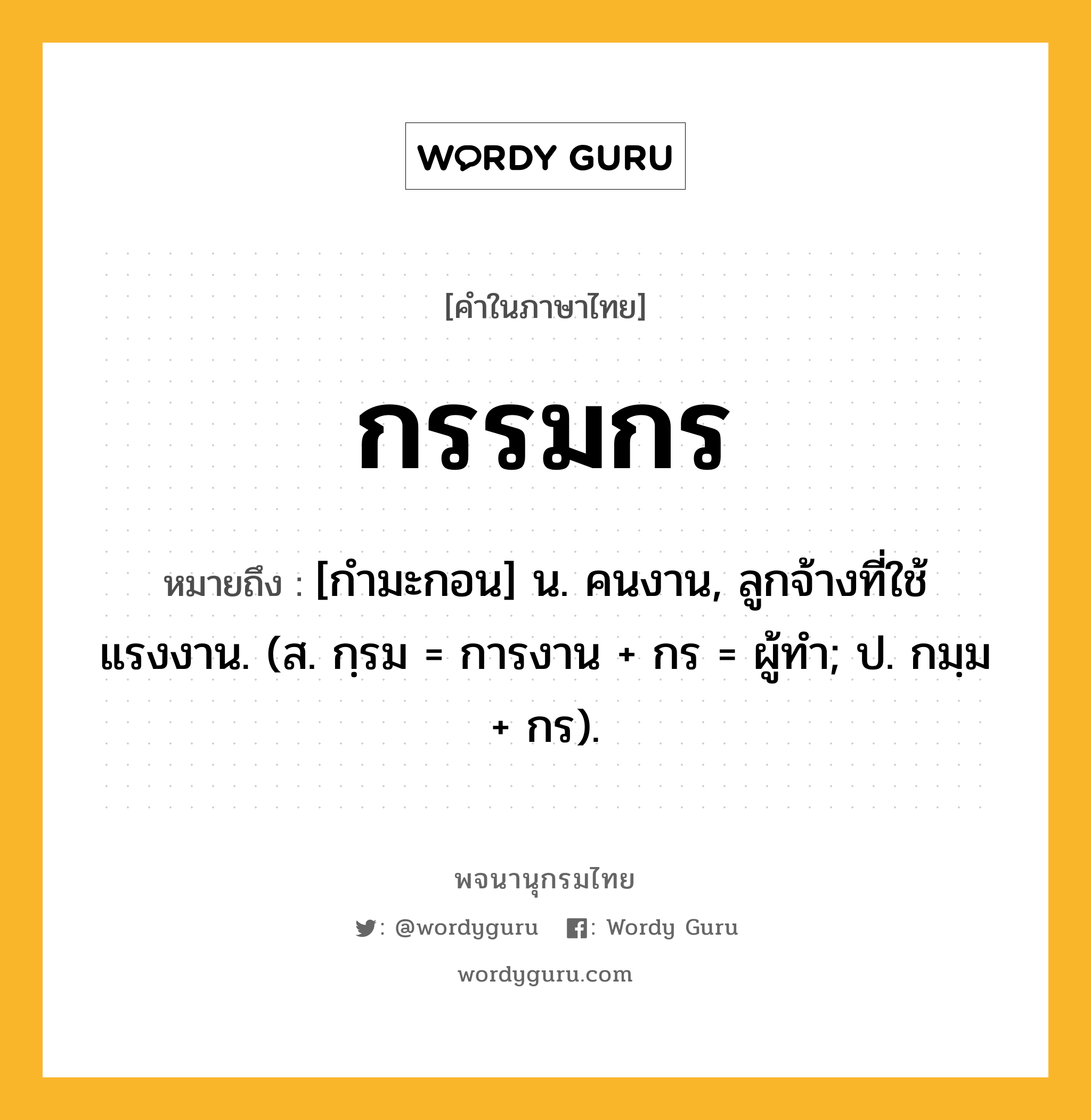 กรรมกร ความหมาย หมายถึงอะไร?, คำในภาษาไทย กรรมกร หมายถึง [กำมะกอน] น. คนงาน, ลูกจ้างที่ใช้แรงงาน. (ส. กฺรม = การงาน + กร = ผู้ทำ; ป. กมฺม + กร).