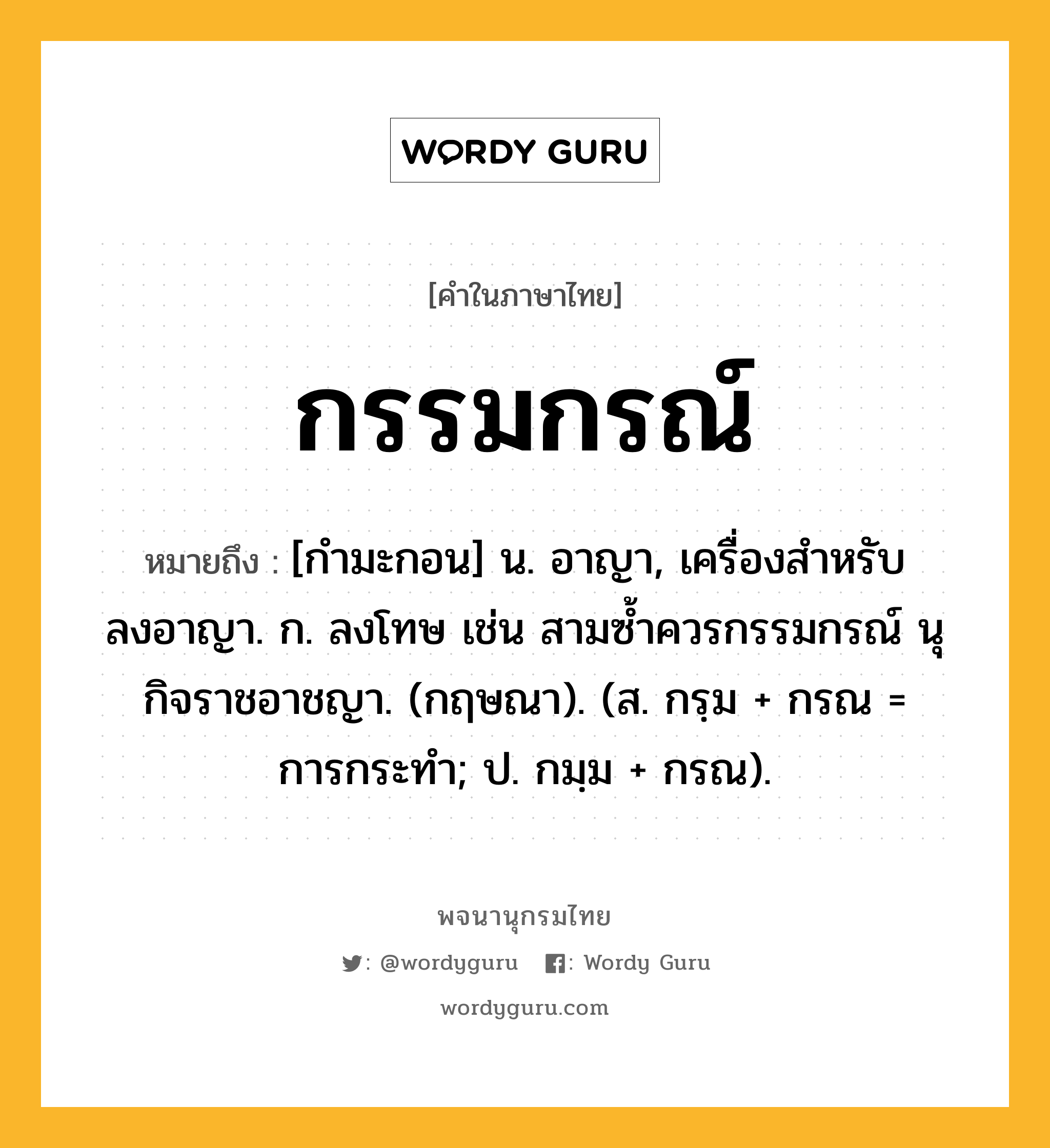 กรรมกรณ์ ความหมาย หมายถึงอะไร?, คำในภาษาไทย กรรมกรณ์ หมายถึง [กำมะกอน] น. อาญา, เครื่องสำหรับลงอาญา. ก. ลงโทษ เช่น สามซ้ำควรกรรมกรณ์ นุกิจราชอาชญา. (กฤษณา). (ส. กรฺม + กรณ = การกระทำ; ป. กมฺม + กรณ).