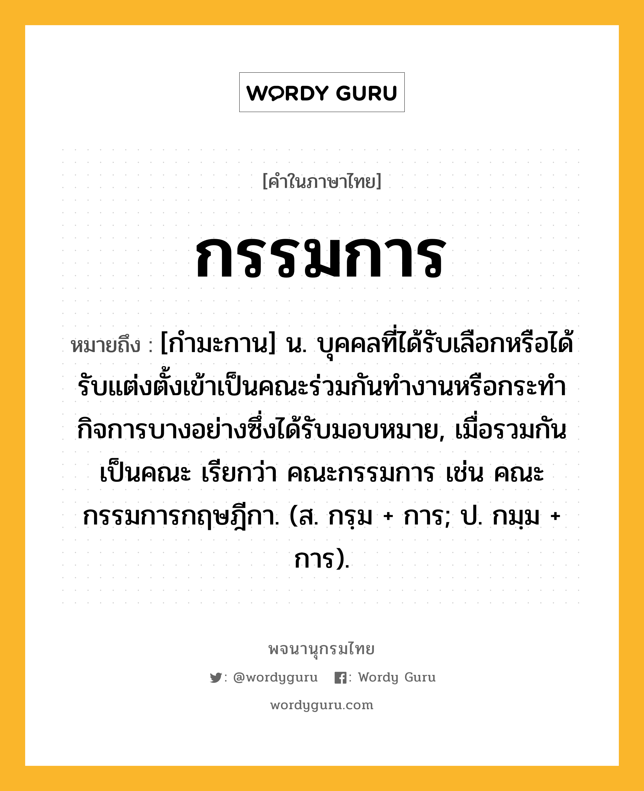 กรรมการ ความหมาย หมายถึงอะไร?, คำในภาษาไทย กรรมการ หมายถึง [กำมะกาน] น. บุคคลที่ได้รับเลือกหรือได้รับแต่งตั้งเข้าเป็นคณะร่วมกันทำงานหรือกระทำกิจการบางอย่างซึ่งได้รับมอบหมาย, เมื่อรวมกันเป็นคณะ เรียกว่า คณะกรรมการ เช่น คณะกรรมการกฤษฎีกา. (ส. กรฺม + การ; ป. กมฺม + การ).