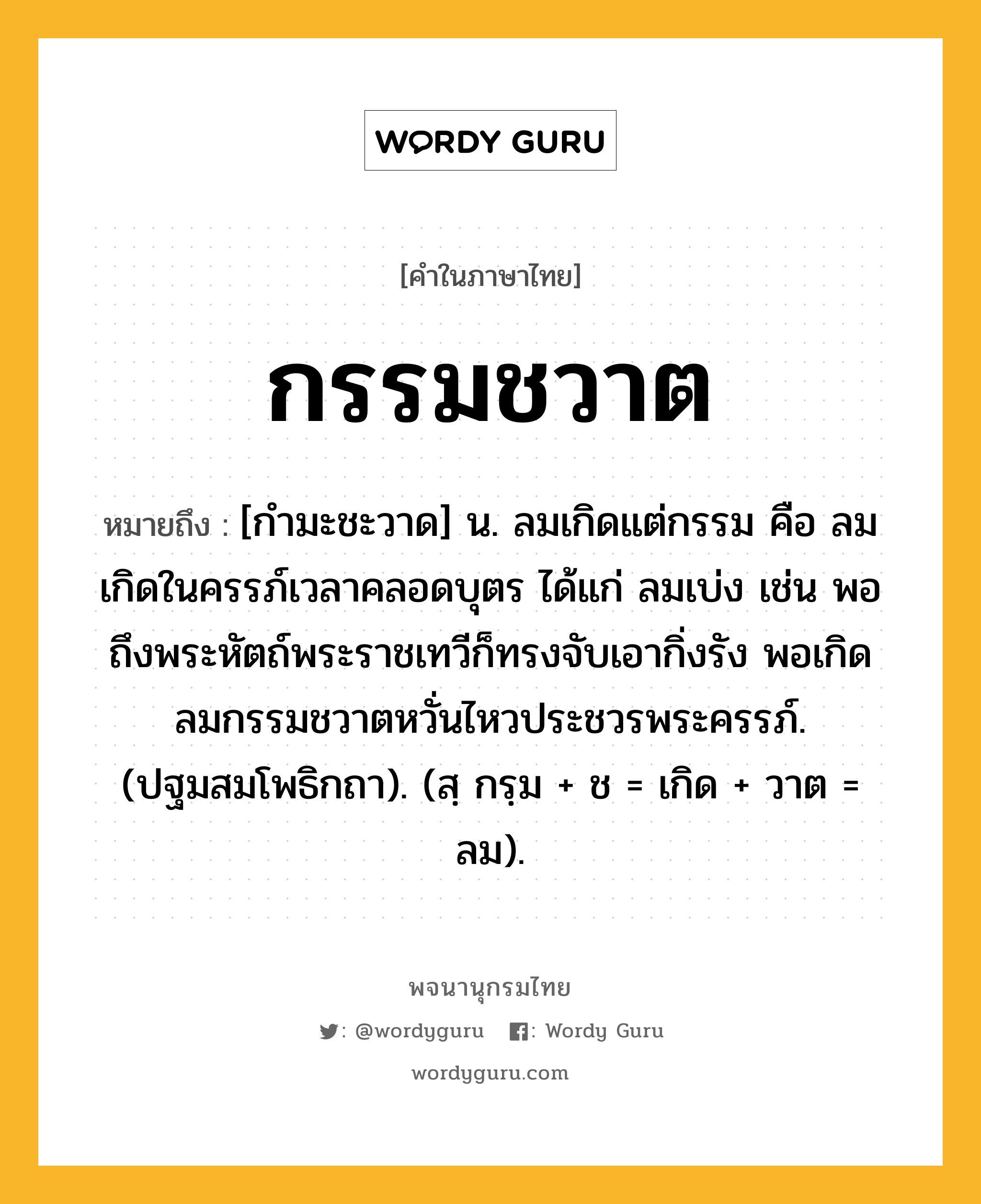 กรรมชวาต ความหมาย หมายถึงอะไร?, คำในภาษาไทย กรรมชวาต หมายถึง [กำมะชะวาด] น. ลมเกิดแต่กรรม คือ ลมเกิดในครรภ์เวลาคลอดบุตร ได้แก่ ลมเบ่ง เช่น พอถึงพระหัตถ์พระราชเทวีก็ทรงจับเอากิ่งรัง พอเกิดลมกรรมชวาตหวั่นไหวประชวรพระครรภ์. (ปฐมสมโพธิกถา). (สฺ กรฺม + ช = เกิด + วาต = ลม).