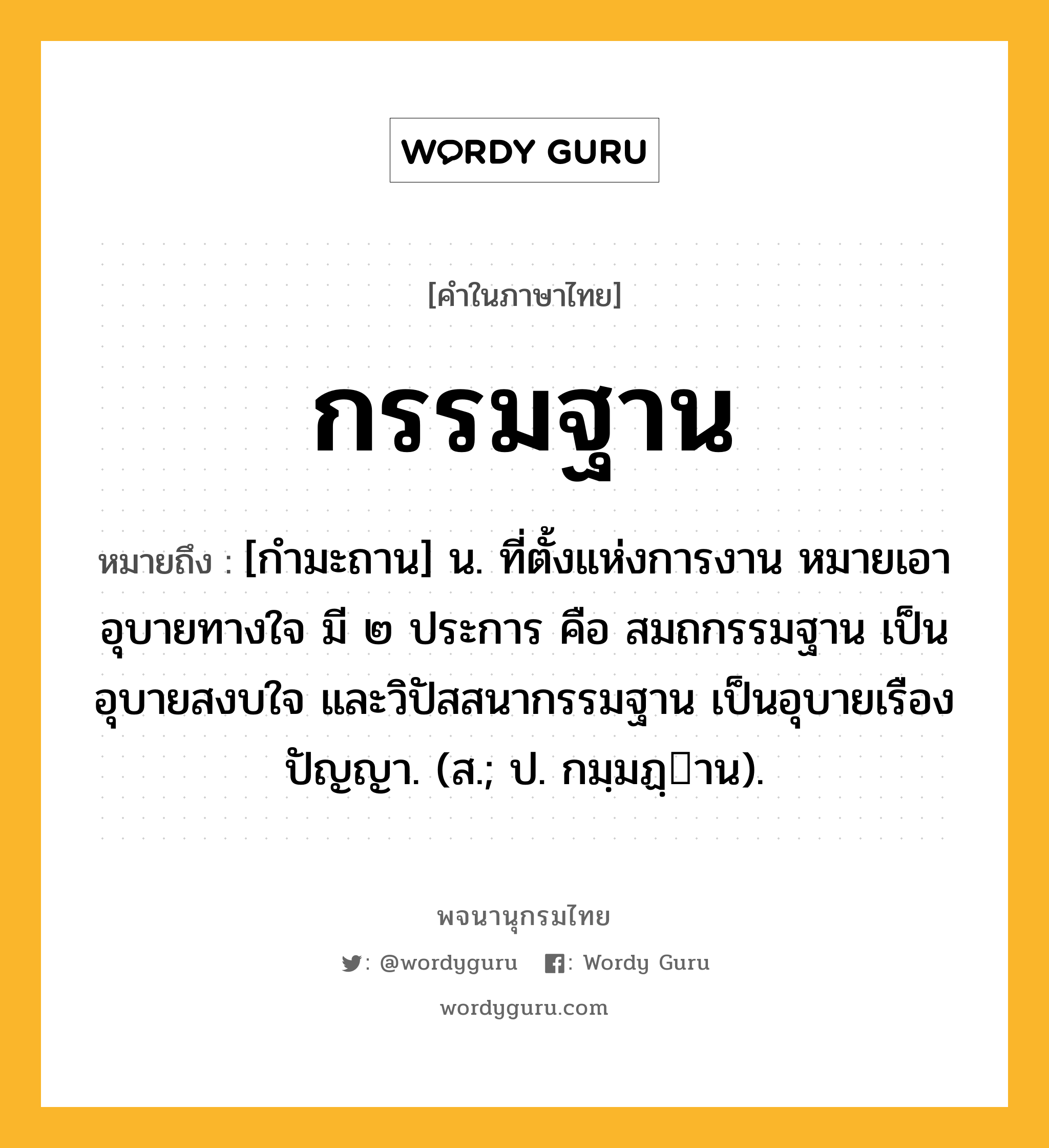 กรรมฐาน ความหมาย หมายถึงอะไร?, คำในภาษาไทย กรรมฐาน หมายถึง [กำมะถาน] น. ที่ตั้งแห่งการงาน หมายเอาอุบายทางใจ มี ๒ ประการ คือ สมถกรรมฐาน เป็นอุบายสงบใจ และวิปัสสนากรรมฐาน เป็นอุบายเรืองปัญญา. (ส.; ป. กมฺมฏฺาน).