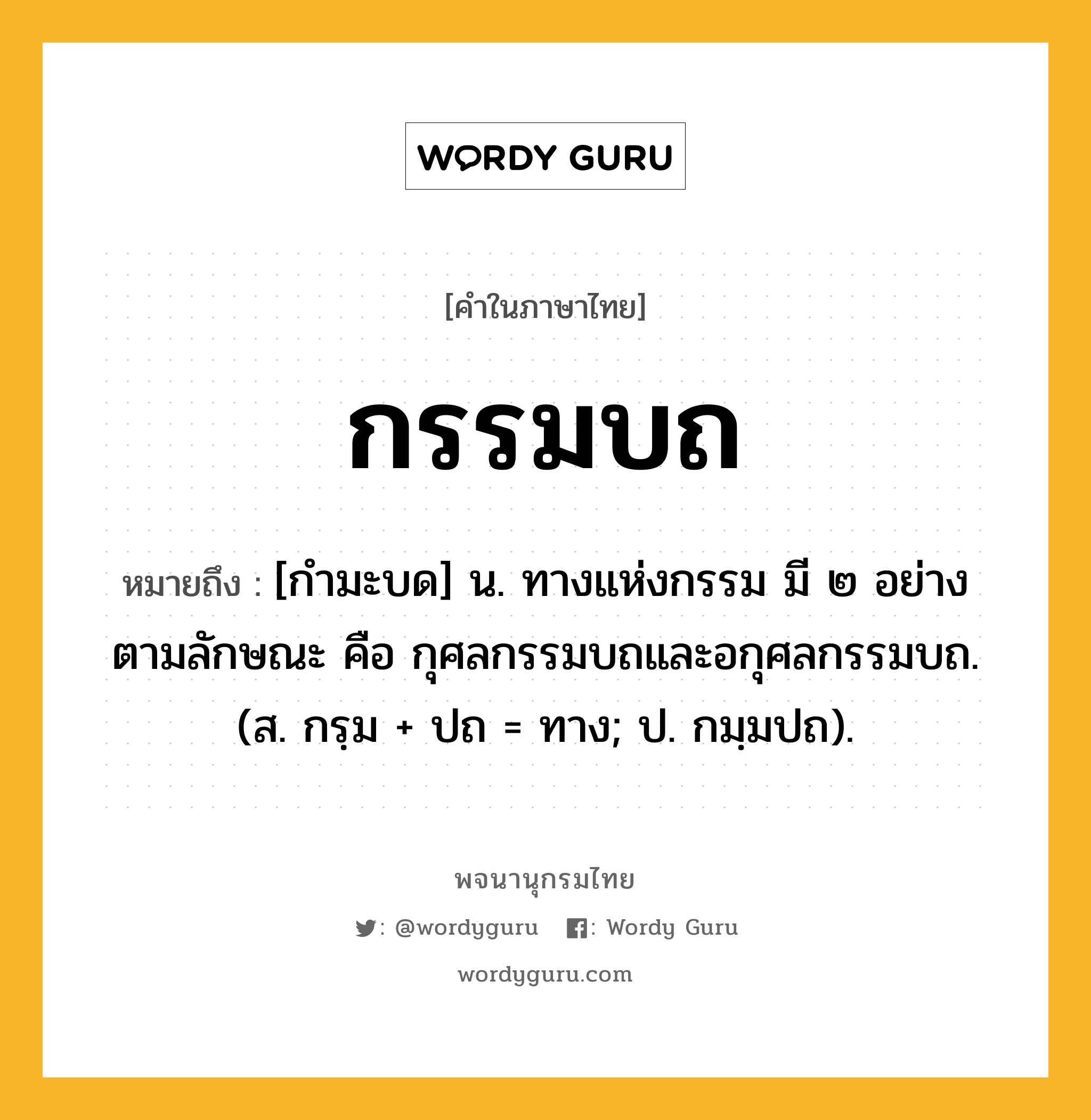 กรรมบถ ความหมาย หมายถึงอะไร?, คำในภาษาไทย กรรมบถ หมายถึง [กำมะบด] น. ทางแห่งกรรม มี ๒ อย่าง ตามลักษณะ คือ กุศลกรรมบถและอกุศลกรรมบถ. (ส. กรฺม + ปถ = ทาง; ป. กมฺมปถ).