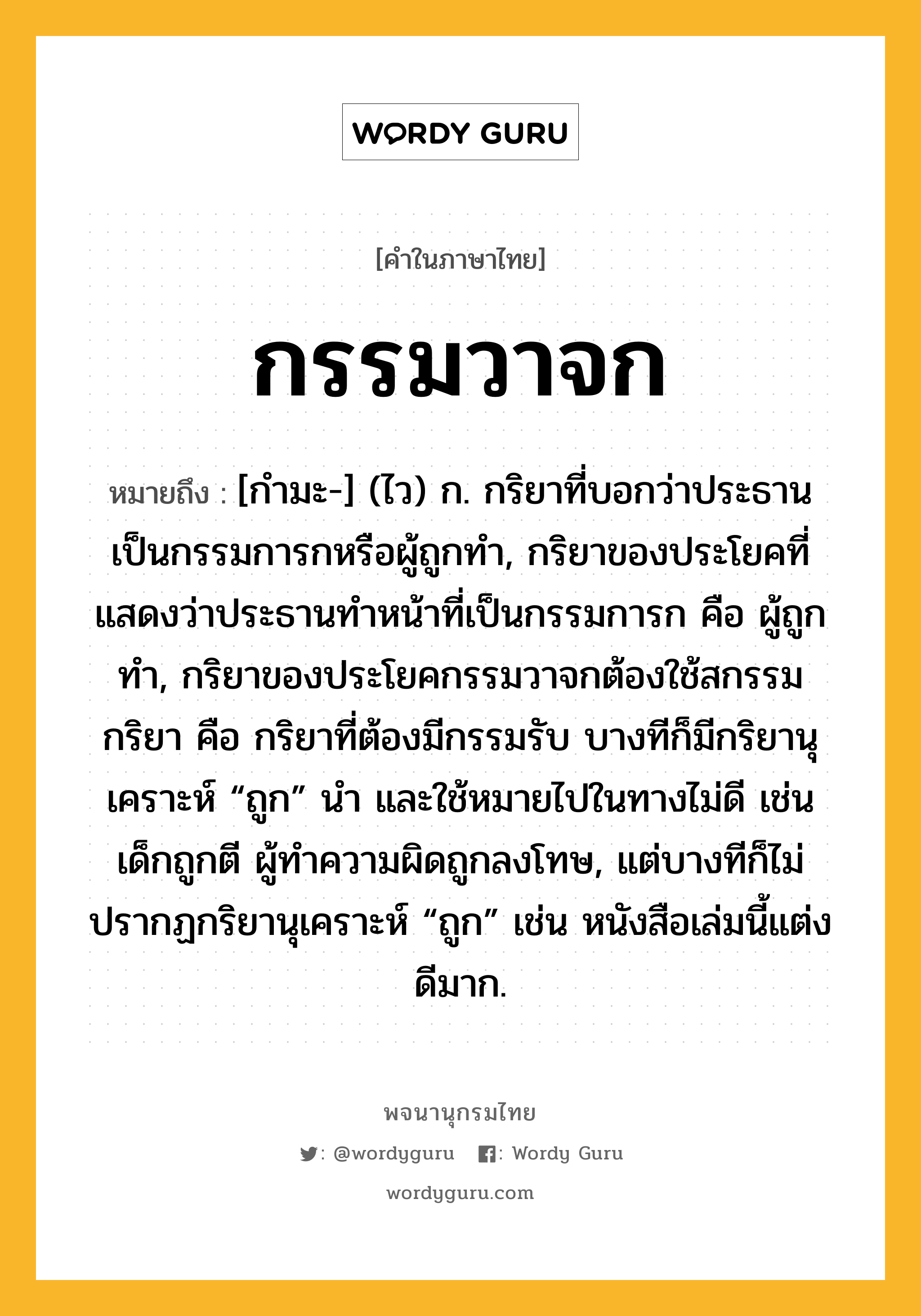 กรรมวาจก ความหมาย หมายถึงอะไร?, คำในภาษาไทย กรรมวาจก หมายถึง [กํามะ-] (ไว) ก. กริยาที่บอกว่าประธานเป็นกรรมการกหรือผู้ถูกทํา, กริยาของประโยคที่แสดงว่าประธานทําหน้าที่เป็นกรรมการก คือ ผู้ถูกทํา, กริยาของประโยคกรรมวาจกต้องใช้สกรรมกริยา คือ กริยาที่ต้องมีกรรมรับ บางทีก็มีกริยานุเคราะห์ “ถูก” นำ และใช้หมายไปในทางไม่ดี เช่น เด็กถูกตี ผู้ทำความผิดถูกลงโทษ, แต่บางทีก็ไม่ปรากฏกริยานุเคราะห์ “ถูก” เช่น หนังสือเล่มนี้แต่งดีมาก.