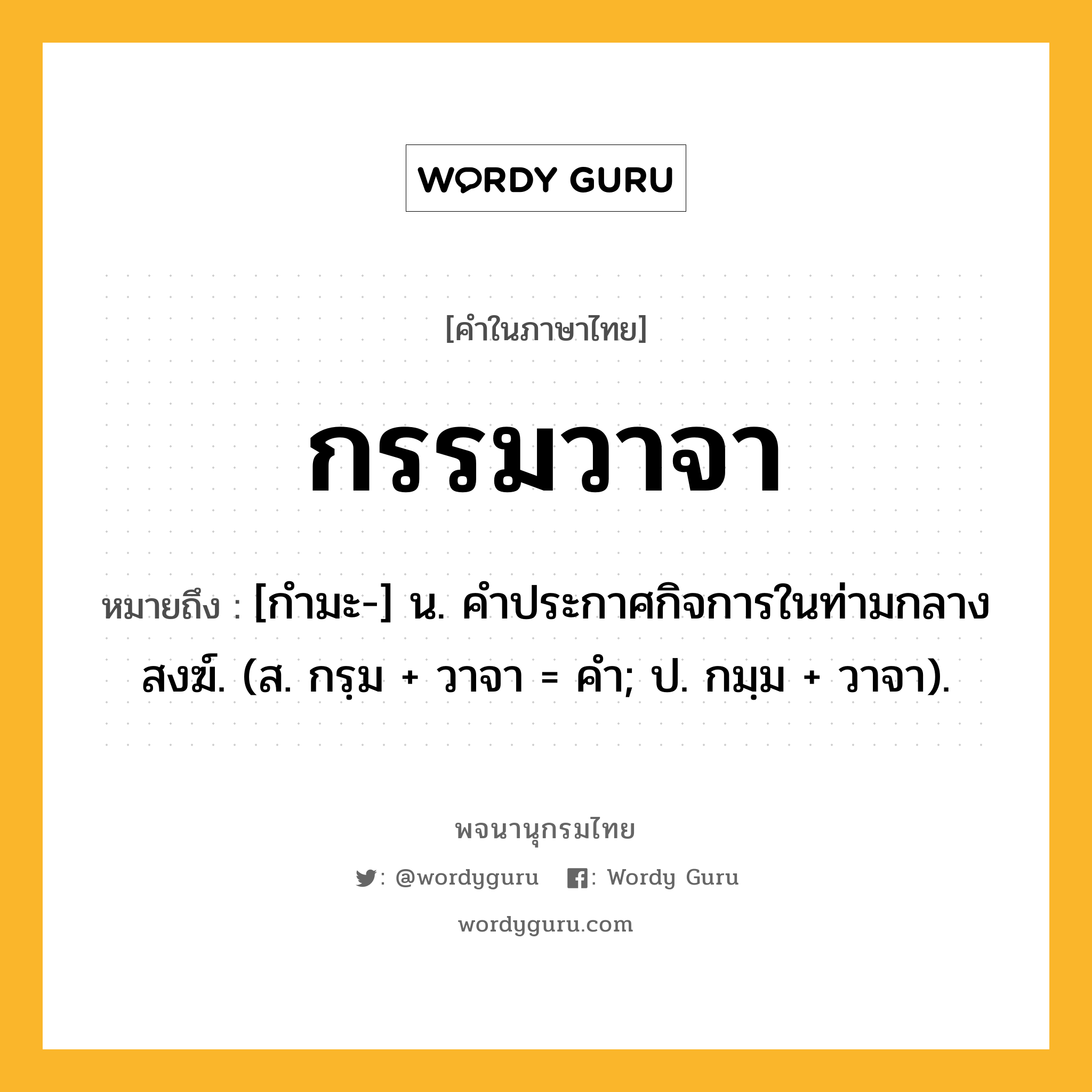 กรรมวาจา ความหมาย หมายถึงอะไร?, คำในภาษาไทย กรรมวาจา หมายถึง [กำมะ-] น. คำประกาศกิจการในท่ามกลางสงฆ์. (ส. กรฺม + วาจา = คำ; ป. กมฺม + วาจา).