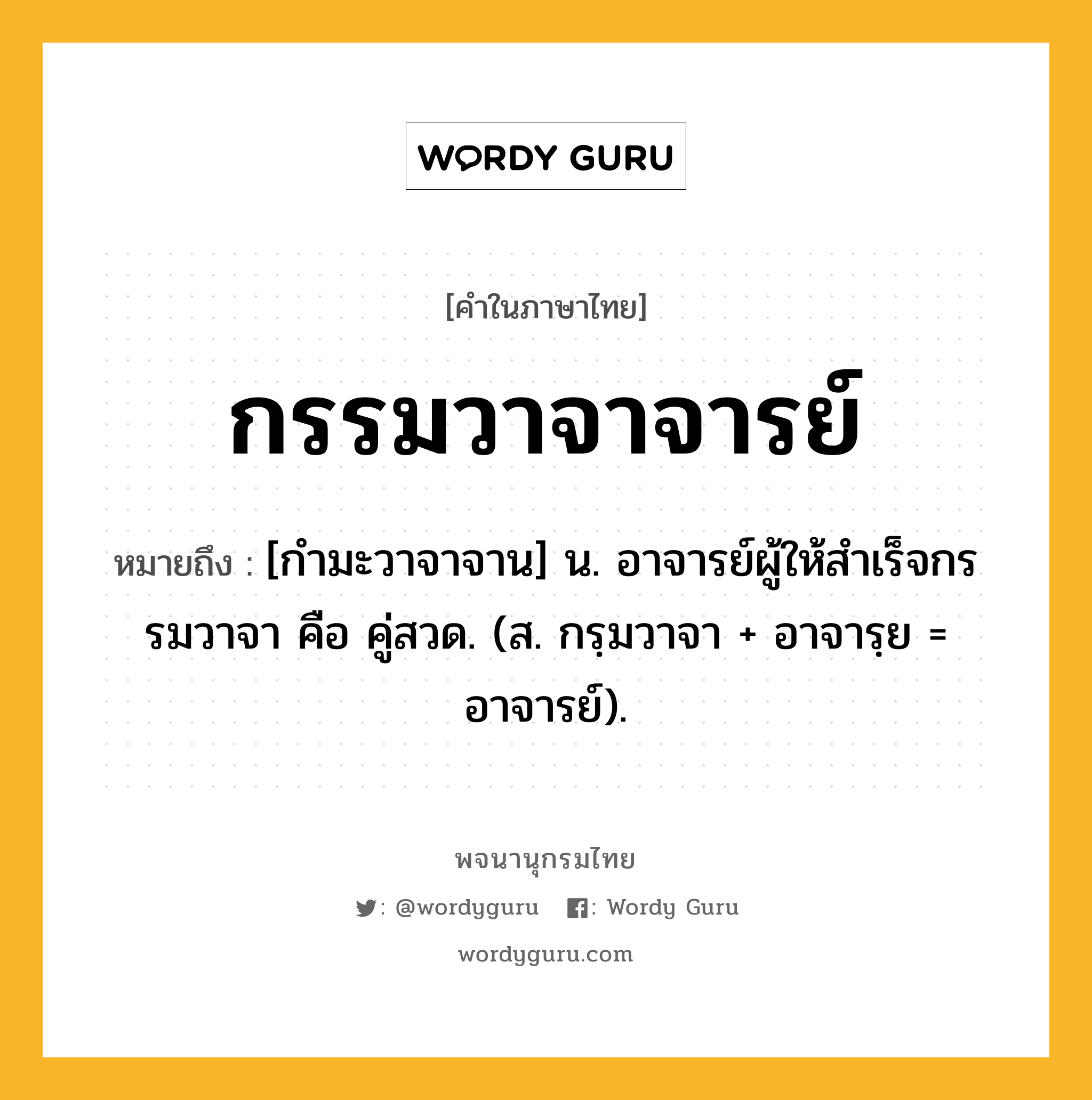 กรรมวาจาจารย์ ความหมาย หมายถึงอะไร?, คำในภาษาไทย กรรมวาจาจารย์ หมายถึง [กํามะวาจาจาน] น. อาจารย์ผู้ให้สําเร็จกรรมวาจา คือ คู่สวด. (ส. กรฺมวาจา + อาจารฺย = อาจารย์).