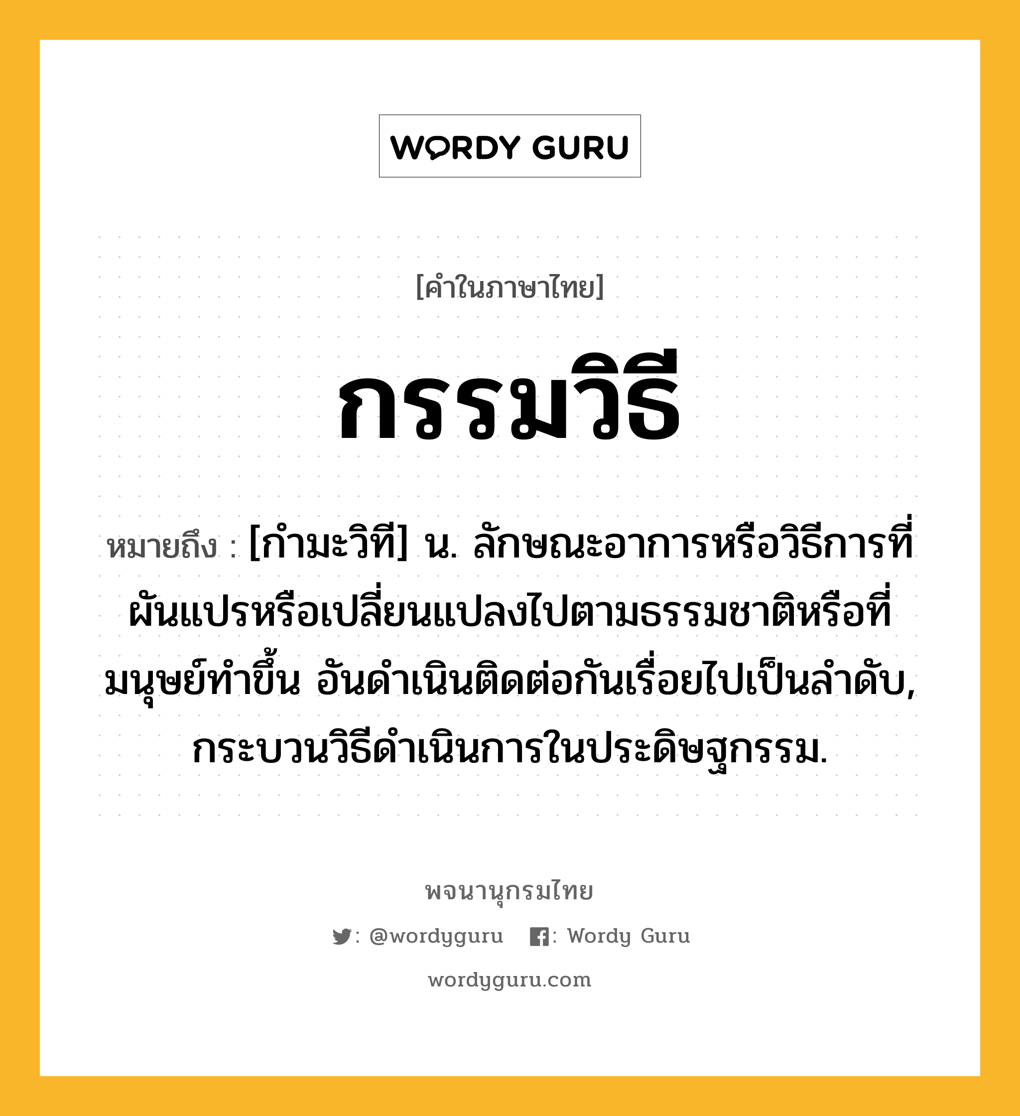 กรรมวิธี ความหมาย หมายถึงอะไร?, คำในภาษาไทย กรรมวิธี หมายถึง [กํามะวิที] น. ลักษณะอาการหรือวิธีการที่ผันแปรหรือเปลี่ยนแปลงไปตามธรรมชาติหรือที่มนุษย์ทําขึ้น อันดําเนินติดต่อกันเรื่อยไปเป็นลําดับ, กระบวนวิธีดําเนินการในประดิษฐกรรม.