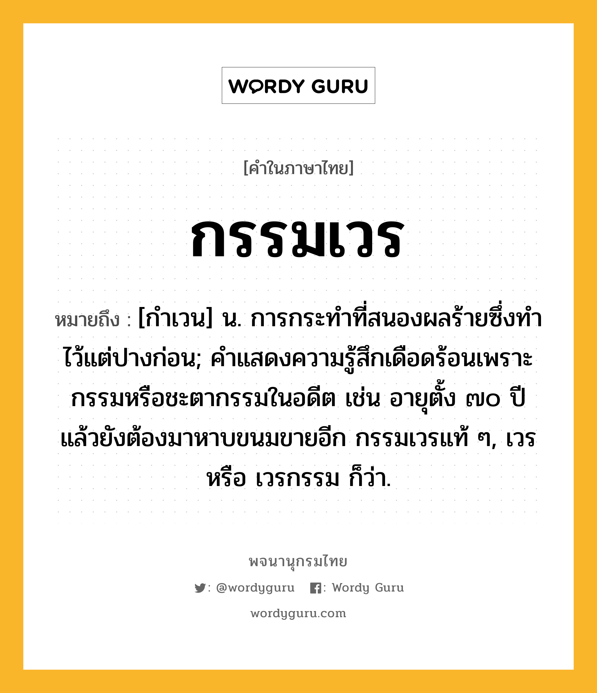 กรรมเวร ความหมาย หมายถึงอะไร?, คำในภาษาไทย กรรมเวร หมายถึง [กําเวน] น. การกระทําที่สนองผลร้ายซึ่งทําไว้แต่ปางก่อน; คำแสดงความรู้สึกเดือดร้อนเพราะกรรมหรือชะตากรรมในอดีต เช่น อายุตั้ง ๗๐ ปีแล้วยังต้องมาหาบขนมขายอีก กรรมเวรแท้ ๆ, เวร หรือ เวรกรรม ก็ว่า.