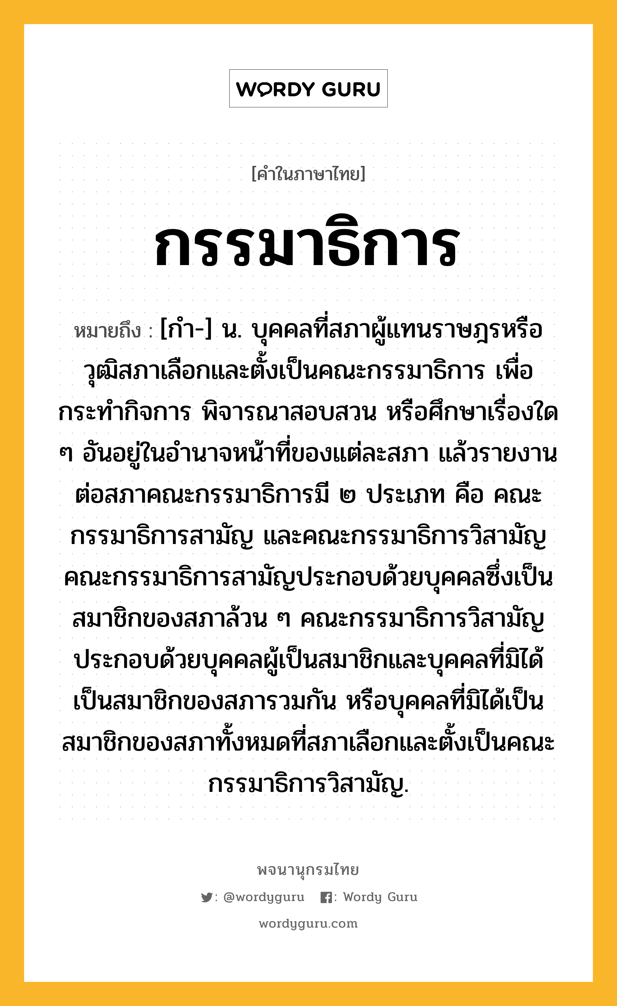 กรรมาธิการ ความหมาย หมายถึงอะไร?, คำในภาษาไทย กรรมาธิการ หมายถึง [กํา-] น. บุคคลที่สภาผู้แทนราษฎรหรือวุฒิสภาเลือกและตั้งเป็นคณะกรรมาธิการ เพื่อกระทำกิจการ พิจารณาสอบสวน หรือศึกษาเรื่องใด ๆ อันอยู่ในอำนาจหน้าที่ของแต่ละสภา แล้วรายงานต่อสภาคณะกรรมาธิการมี ๒ ประเภท คือ คณะกรรมาธิการสามัญ และคณะกรรมาธิการวิสามัญ คณะกรรมาธิการสามัญประกอบด้วยบุคคลซึ่งเป็นสมาชิกของสภาล้วน ๆ คณะกรรมาธิการวิสามัญประกอบด้วยบุคคลผู้เป็นสมาชิกและบุคคลที่มิได้เป็นสมาชิกของสภารวมกัน หรือบุคคลที่มิได้เป็นสมาชิกของสภาทั้งหมดที่สภาเลือกและตั้งเป็นคณะกรรมาธิการวิสามัญ.