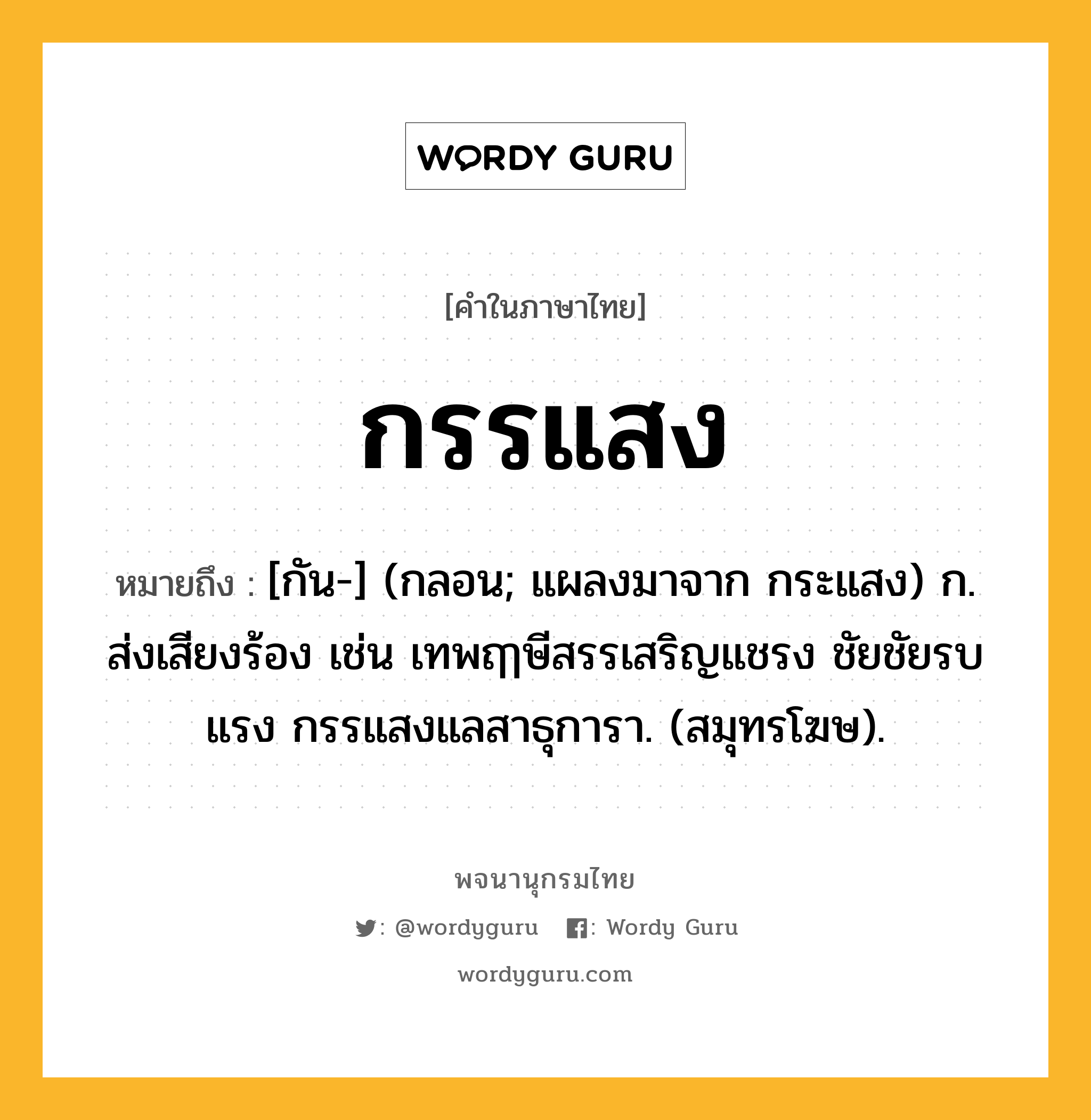 กรรแสง ความหมาย หมายถึงอะไร?, คำในภาษาไทย กรรแสง หมายถึง [กัน-] (กลอน; แผลงมาจาก กระแสง) ก. ส่งเสียงร้อง เช่น เทพฤๅษีสรรเสริญแชรง ชัยชัยรบแรง กรรแสงแลสาธุการา. (สมุทรโฆษ).