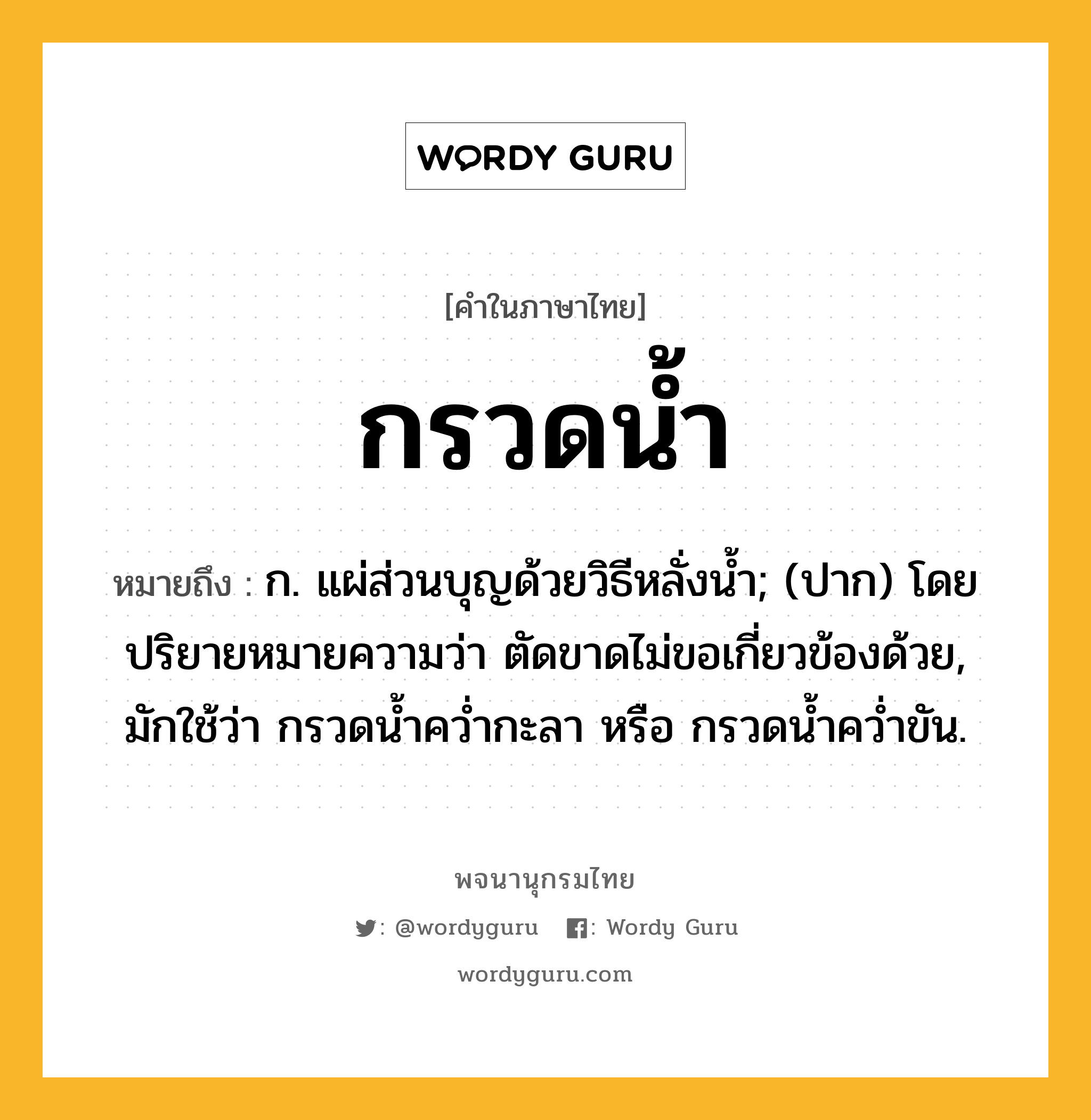 กรวดน้ำ ความหมาย หมายถึงอะไร?, คำในภาษาไทย กรวดน้ำ หมายถึง ก. แผ่ส่วนบุญด้วยวิธีหลั่งนํ้า; (ปาก) โดยปริยายหมายความว่า ตัดขาดไม่ขอเกี่ยวข้องด้วย, มักใช้ว่า กรวดนํ้าควํ่ากะลา หรือ กรวดนํ้าควํ่าขัน.