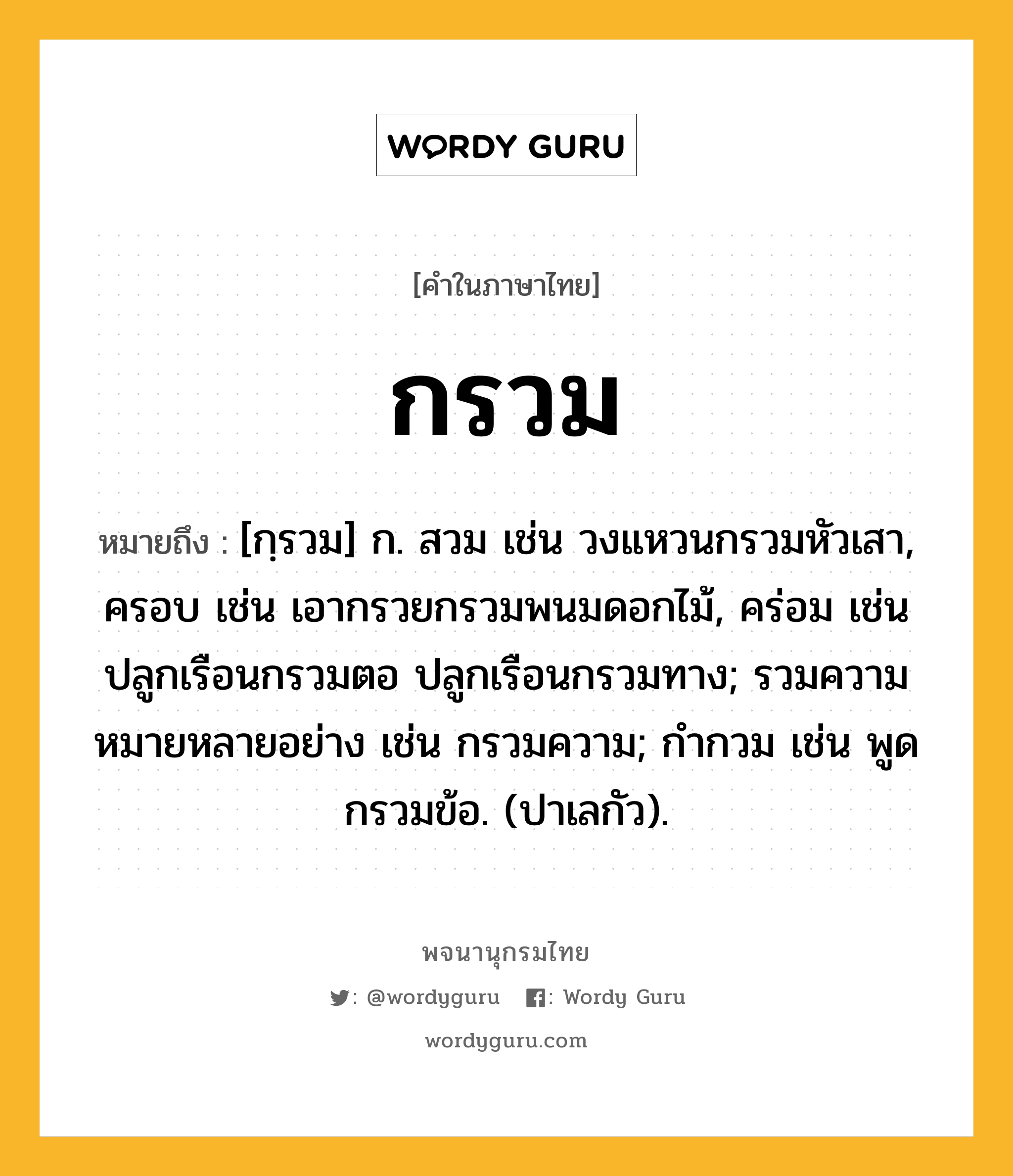 กรวม ความหมาย หมายถึงอะไร?, คำในภาษาไทย กรวม หมายถึง [กฺรวม] ก. สวม เช่น วงแหวนกรวมหัวเสา, ครอบ เช่น เอากรวยกรวมพนมดอกไม้, คร่อม เช่น ปลูกเรือนกรวมตอ ปลูกเรือนกรวมทาง; รวมความหมายหลายอย่าง เช่น กรวมความ; กํากวม เช่น พูดกรวมข้อ. (ปาเลกัว).