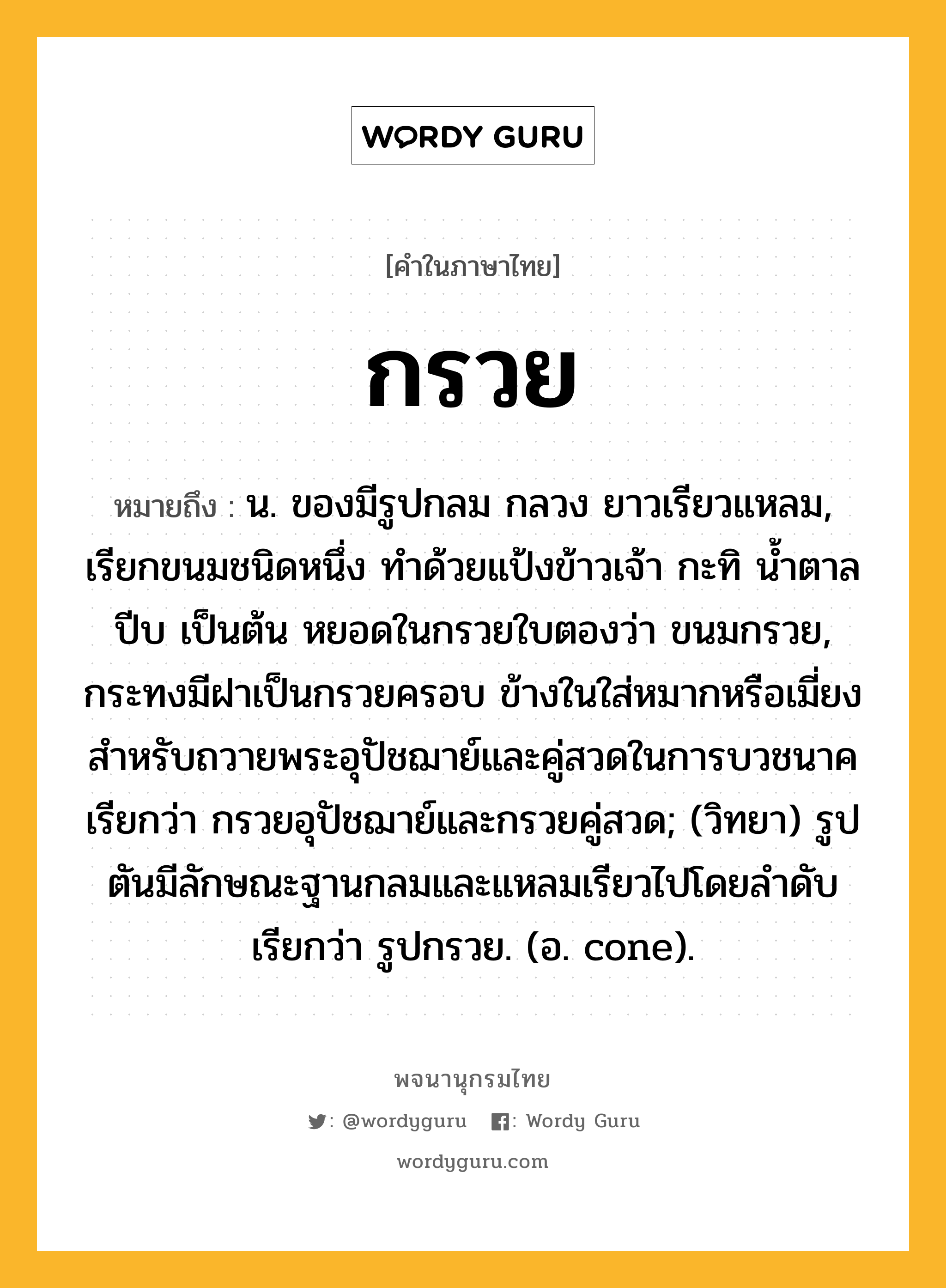 กรวย ความหมาย หมายถึงอะไร?, คำในภาษาไทย กรวย หมายถึง น. ของมีรูปกลม กลวง ยาวเรียวแหลม, เรียกขนมชนิดหนึ่ง ทำด้วยแป้งข้าวเจ้า กะทิ น้ำตาลปีบ เป็นต้น หยอดในกรวยใบตองว่า ขนมกรวย, กระทงมีฝาเป็นกรวยครอบ ข้างในใส่หมากหรือเมี่ยงสําหรับถวายพระอุปัชฌาย์และคู่สวดในการบวชนาค เรียกว่า กรวยอุปัชฌาย์และกรวยคู่สวด; (วิทยา) รูปตันมีลักษณะฐานกลมและแหลมเรียวไปโดยลําดับ เรียกว่า รูปกรวย. (อ. cone).