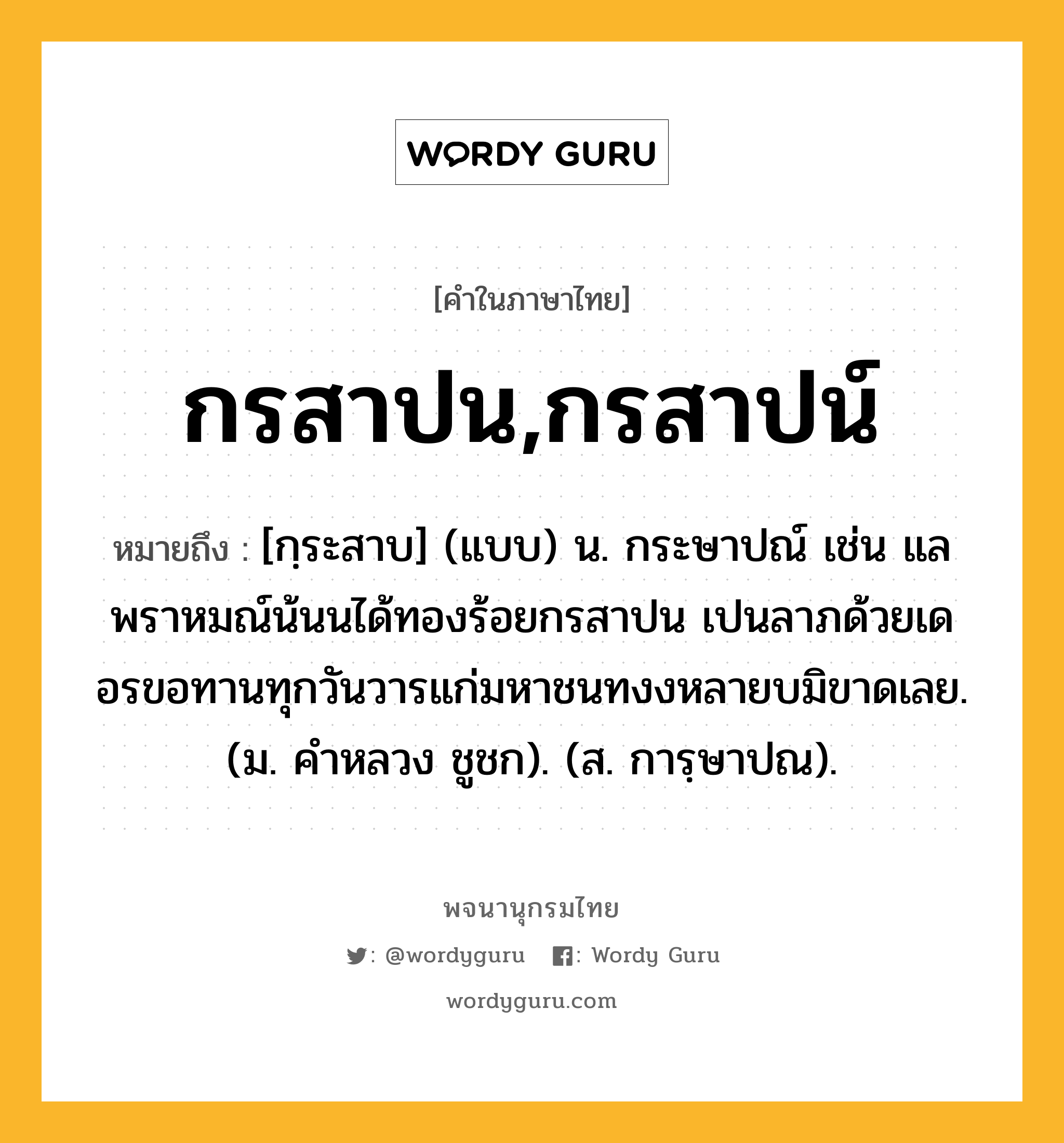 กรสาปน,กรสาปน์ ความหมาย หมายถึงอะไร?, คำในภาษาไทย กรสาปน,กรสาปน์ หมายถึง [กฺระสาบ] (แบบ) น. กระษาปณ์ เช่น แลพราหมณ์น้นนได้ทองร้อยกรสาปน เปนลาภด้วยเดอรขอทานทุกวันวารแก่มหาชนทงงหลายบมิขาดเลย. (ม. คําหลวง ชูชก). (ส. การฺษาปณ).