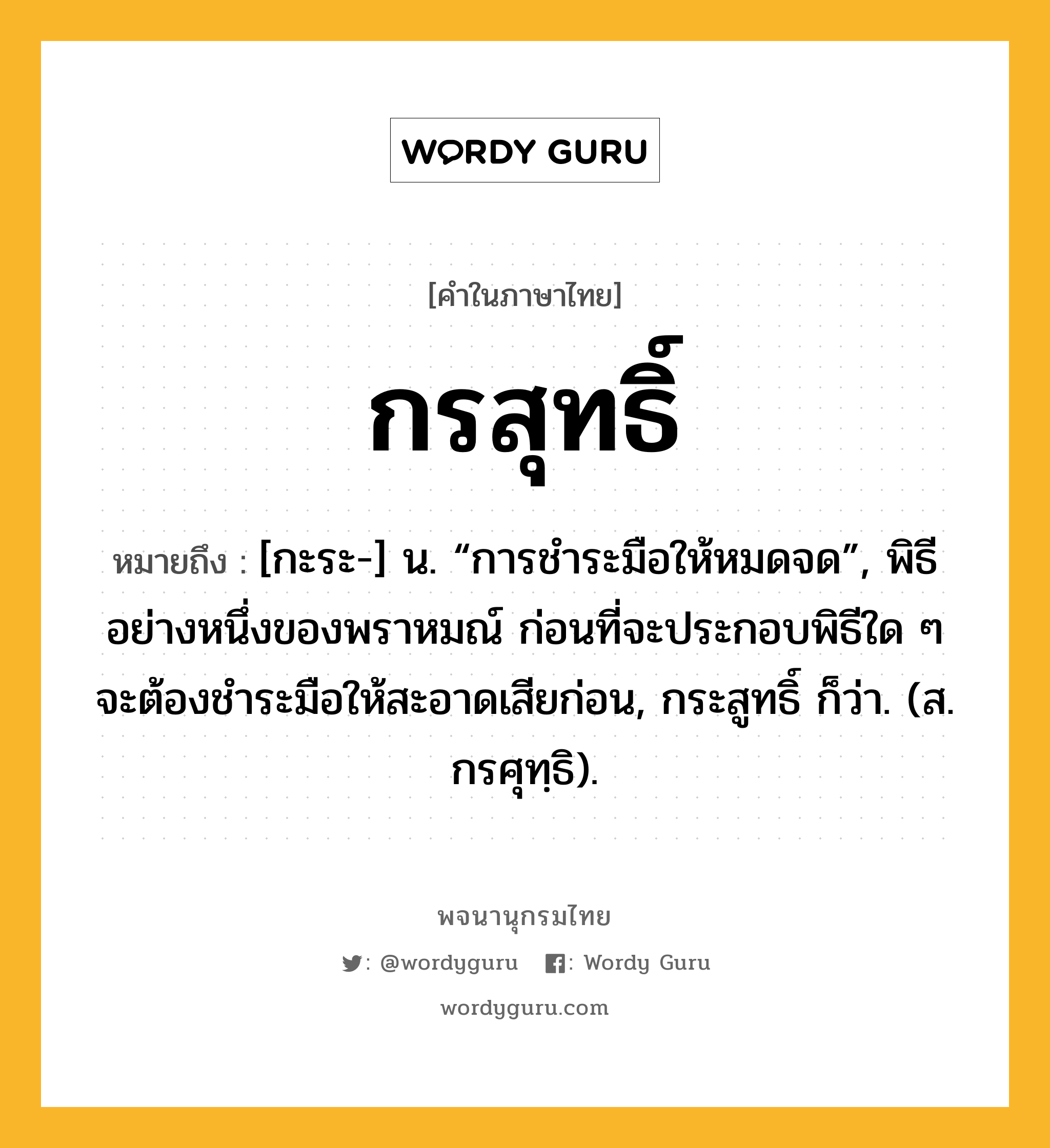 กรสุทธิ์ ความหมาย หมายถึงอะไร?, คำในภาษาไทย กรสุทธิ์ หมายถึง [กะระ-] น. “การชําระมือให้หมดจด”, พิธีอย่างหนึ่งของพราหมณ์ ก่อนที่จะประกอบพิธีใด ๆ จะต้องชำระมือให้สะอาดเสียก่อน, กระสูทธิ์ ก็ว่า. (ส. กรศุทฺธิ).