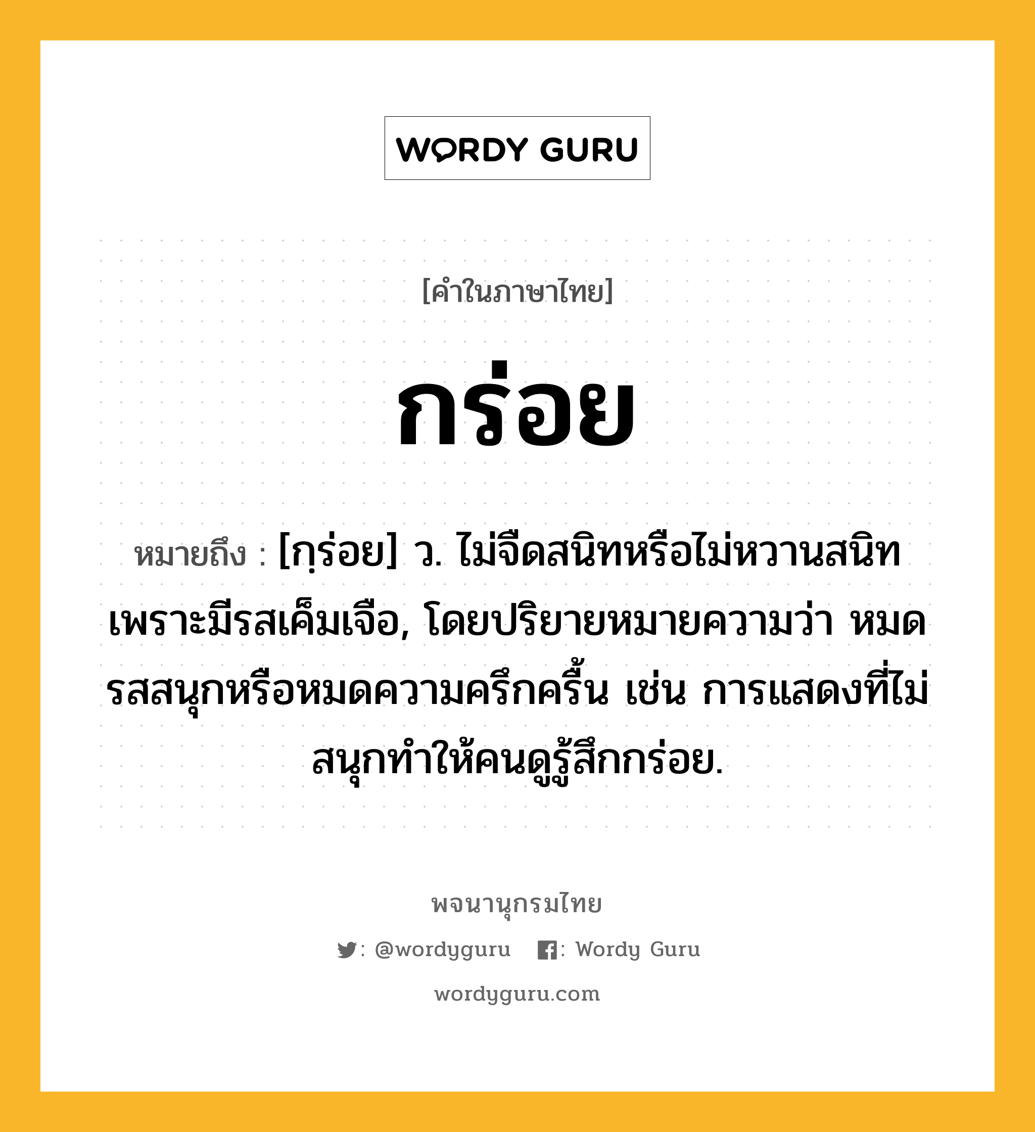 กร่อย ความหมาย หมายถึงอะไร?, คำในภาษาไทย กร่อย หมายถึง [กฺร่อย] ว. ไม่จืดสนิทหรือไม่หวานสนิท เพราะมีรสเค็มเจือ, โดยปริยายหมายความว่า หมดรสสนุกหรือหมดความครึกครื้น เช่น การแสดงที่ไม่สนุกทำให้คนดูรู้สึกกร่อย.