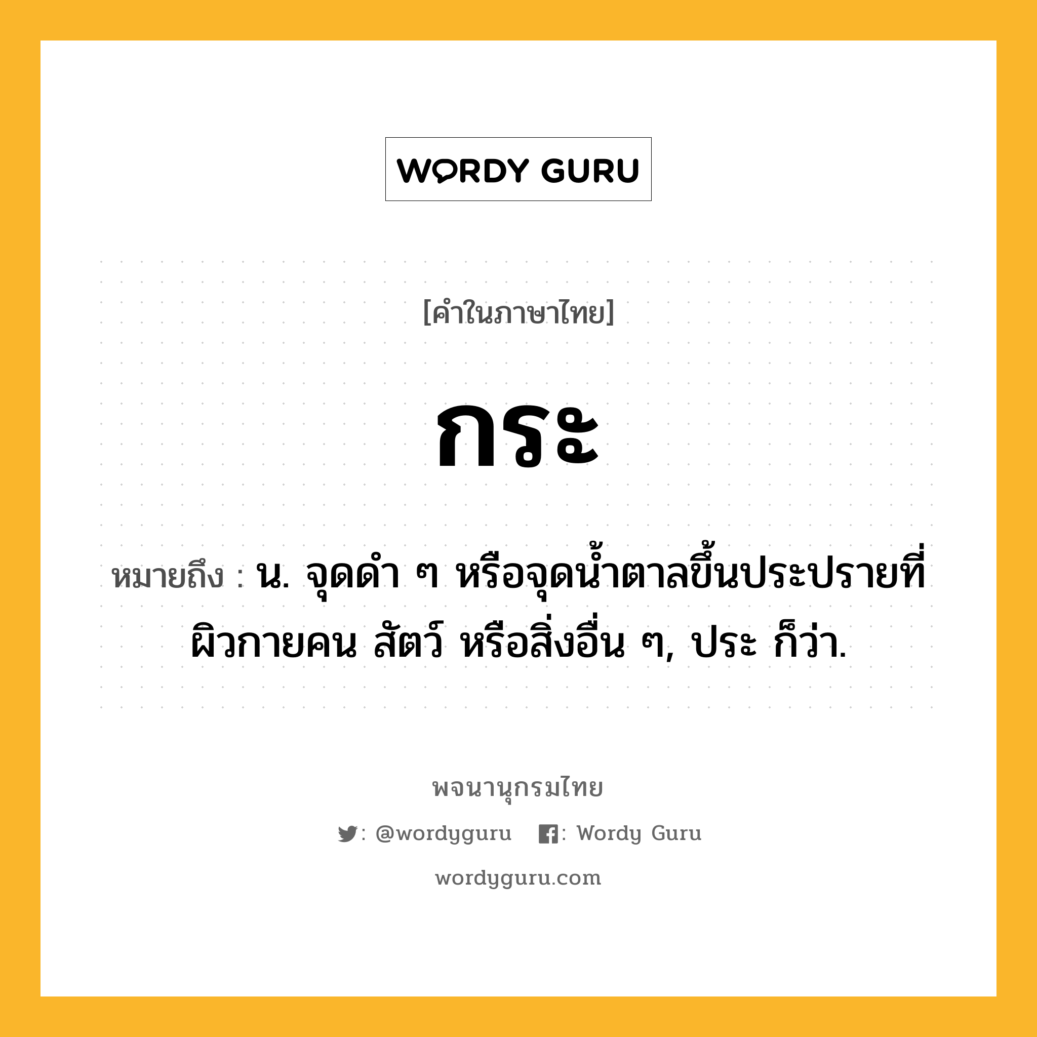 กระ ความหมาย หมายถึงอะไร?, คำในภาษาไทย กระ หมายถึง น. จุดดำ ๆ หรือจุดน้ำตาลขึ้นประปรายที่ผิวกายคน สัตว์ หรือสิ่งอื่น ๆ, ประ ก็ว่า.