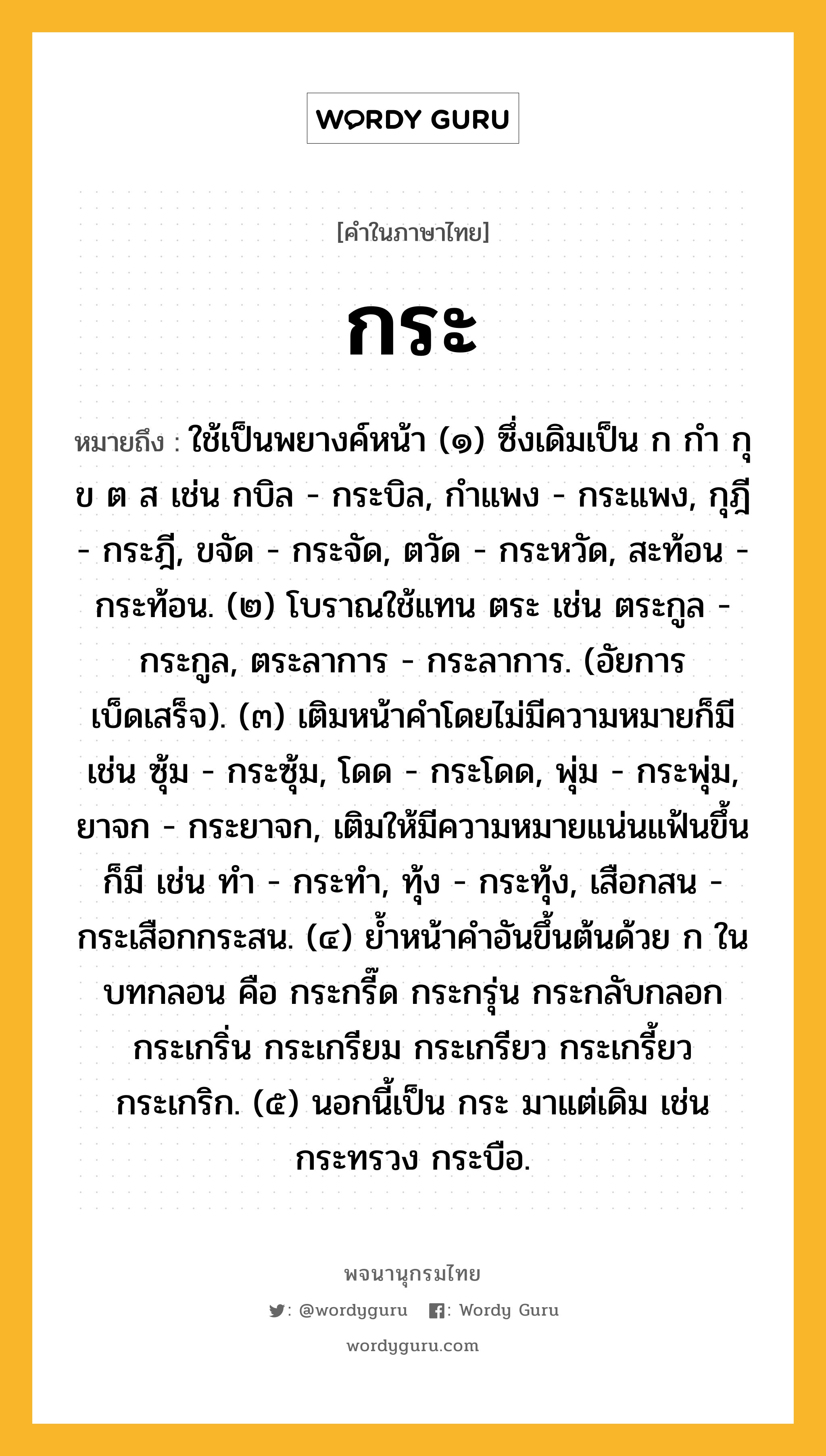 กระ ความหมาย หมายถึงอะไร?, คำในภาษาไทย กระ หมายถึง ใช้เป็นพยางค์หน้า (๑) ซึ่งเดิมเป็น ก กํา กุ ข ต ส เช่น กบิล - กระบิล, กําแพง - กระแพง, กุฎี - กระฎี, ขจัด - กระจัด, ตวัด - กระหวัด, สะท้อน - กระท้อน. (๒) โบราณใช้แทน ตระ เช่น ตระกูล - กระกูล, ตระลาการ - กระลาการ. (อัยการเบ็ดเสร็จ). (๓) เติมหน้าคําโดยไม่มีความหมายก็มี เช่น ซุ้ม - กระซุ้ม, โดด - กระโดด, พุ่ม - กระพุ่ม, ยาจก - กระยาจก, เติมให้มีความหมายแน่นแฟ้นขึ้นก็มี เช่น ทํา - กระทํา, ทุ้ง - กระทุ้ง, เสือกสน - กระเสือกกระสน. (๔) ยํ้าหน้าคําอันขึ้นต้นด้วย ก ในบทกลอน คือ กระกรี๊ด กระกรุ่น กระกลับกลอก กระเกริ่น กระเกรียม กระเกรียว กระเกรี้ยว กระเกริก. (๕) นอกนี้เป็น กระ มาแต่เดิม เช่น กระทรวง กระบือ.